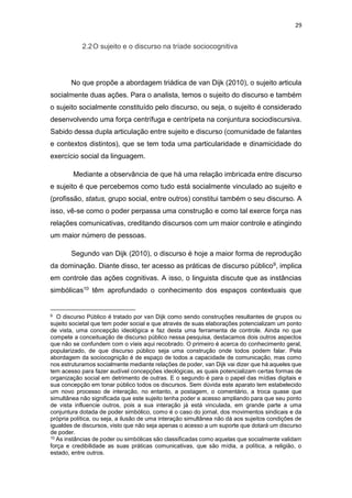 29
2.2O sujeito e o discurso na tríade sociocognitiva
No que propõe a abordagem triádica de van Dijk (2010), o sujeito articula
socialmente duas ações. Para o analista, temos o sujeito do discurso e também
o sujeito socialmente constituído pelo discurso, ou seja, o sujeito é considerado
desenvolvendo uma força centrífuga e centrípeta na conjuntura sociodiscursiva.
Sabido dessa dupla articulação entre sujeito e discurso (comunidade de falantes
e contextos distintos), que se tem toda uma particularidade e dinamicidade do
exercício social da linguagem.
Mediante a observância de que há uma relação imbricada entre discurso
e sujeito é que percebemos como tudo está socialmente vinculado ao sujeito e
(profissão, status, grupo social, entre outros) constitui também o seu discurso. A
isso, vê-se como o poder perpassa uma construção e como tal exerce força nas
relações comunicativas, creditando discursos com um maior controle e atingindo
um maior número de pessoas.
Segundo van Dijk (2010), o discurso é hoje a maior forma de reprodução
da dominação. Diante disso, ter acesso as práticas de discurso público9, implica
em controle das ações cognitivas. A isso, o linguista discute que as instâncias
simbólicas10 têm aprofundado o conhecimento dos espaços contextuais que
9 O discurso Público é tratado por van Dijk como sendo construções resultantes de grupos ou
sujeito societal que tem poder social e que através de suas elaborações potencializam um ponto
de vista, uma concepção ideológica e faz desta uma ferramenta de controle. Ainda no que
compete a conceituação de discurso público nessa pesquisa, destacamos dois outros aspectos
que não se confundem com o víeis aqui recobrado. O primeiro é acerca do conhecimento geral,
popularizado, de que discurso público seja uma construção onde todos podem falar. Pela
abordagem da sociocognição é de espaço de todos a capacidade de comunicação, mas como
nos estruturamos socialmente mediante relações de poder, van Dijk vai dizer que há aqueles que
tem acesso para fazer audível concepções ideológicas, as quais potencializam certas formas de
organização social em detrimento de outras. E o segundo é para o papel das mídias digitais e
sua concepção em tonar público todos os discursos. Sem dúvida este aparato tem estabelecido
um novo processo de interação, no entanto, a postagem, o comentário, a troca quase que
simultânea não significada que este sujeito tenha poder e acesso ampliando para que seu ponto
de vista influencie outros, pois a sua interação já está vinculada, em grande parte a uma
conjuntura dotada de poder simbólico, como é o caso do jornal, dos movimentos sindicais e da
própria política, ou seja, a ilusão de uma interação simultânea não dá aos sujeitos condições de
igualdes de discursos, visto que não seja apenas o acesso a um suporte que dotará um discurso
de poder.
10 As instâncias de poder ou simbólicas são classificadas como aquelas que socialmente validam
força e credibilidade as suas práticas comunicativas, que são mídia, a política, a religião, o
estado, entre outros.
 
