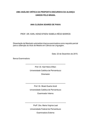 3
UMA ANÁLISE CRÍTICA DA PROPOSTA DISCURSIVA DA ALIANÇA
UNIDOS PELO BRASIL
ANA CLÁUDIA SOARES DE PAIVA
PROF. DR. KARL HEINZ EFKEN/ ISABELA RÊGO BARROS
Dissertação de Mestrado submetida à banca examinadora como requisito parcial
para a obtenção do título de Mestre em Ciência da Linguagem.
Data: 22 de Dezembro de 2015.
Banca Examinadora:
_______________________________________
Prof. Dr. Karl Heinz Efken
Universidade Católica de Pernambuco
Orientador
_______________________________________
Prof. Dr. Moab Duarte Acioli
Universidade Católica de Pernambuco
Examinador Interno
________________________________________
Profª. Dra. Maria Virgínia Leal
Universidade Federal de Pernambuco
Examinadora Externa
 