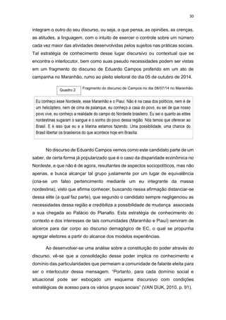 30
integram o outro do seu discurso, ou seja, o que pensa, as opiniões, as crenças,
as atitudes, a linguagem, com o intuito de exercer o controle sobre um número
cada vez maior das atividades desenvolvidas pelos sujeitos nas práticas sociais.
Tal estratégia de conhecimento desse lugar discursivo ou contextual que se
encontra o interlocutor, bem como suas pseudo necessidades podem ser vistas
em um fragmento do discurso de Eduardo Campos proferido em um ato de
campanha no Maranhão, rumo ao pleito eleitoral do dia 05 de outubro de 2014.
Fragmento do discurso de Campos no dia 08/07/14 no Maranhão.
No discurso de Eduardo Campos vemos como este candidato parte de um
saber, de certa forma já popularizado que é o caso da disparidade econômica no
Nordeste, e que não é de agora, resultantes de aspectos sociopolíticos, mas não
apenas, e busca alcançar tal grupo justamente por um lugar de equivalência
(cria-se um falso pertencimento mediante um eu integrante da massa
nordestina), visto que afirma conhecer, buscando nessa afirmação distanciar-se
dessa elite (a qual faz parte), que segundo o candidato sempre negligenciou as
necessidades dessa região e credibiliza a possibilidade de mudança associada
a sua chegada ao Palácio do Planalto. Esta estratégia de conhecimento do
contexto e dos interesses de tais comunidades (Maranhão e Piauí) serviram de
alicerce para dar corpo ao discurso demagógico de EC, o qual se propunha
agregar eleitores a partir do alcance dos modelos experiências.
Ao desenvolver-se uma análise sobre a constituição do poder através do
discurso, vê-se que a consolidação desse poder implica no conhecimento e
domínio das particularidades que permeiam a comunidade de falante eleita para
ser o interlocutor dessa mensagem. “Portanto, para cada domínio social e
situacional pode ser esboçado um esquema discursivo com condições
estratégicas de acesso para os vários grupos sociais” (VAN DIJK, 2010. p. 91).
Quadro 2
 