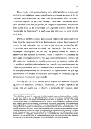 31
Desse modo, vê-se que aqueles que têm o poder para tornar seu discurso
audível tem controlado de modo muito eficiente as diversas semioses, a fim de
promover construções cada vez mais próximas do público alvo, bem como
constituída segundo um propósito ideológico muito bem consolidado, sejam
pelas escolhas estruturais, de gêneros, de seleção de argumentos, de contextos
entre outros. Essa via de aproximação tem propiciado melhores condições de
manutenção da hegemonia11, a qual serve aos interesses de uma minoria
dominante.
Diante do controle exercido pelo discurso hegemônico, estabelecer uma
força de contra-hegemonia diante da dominação das práticas discursivas não é
um ato de fácil realização, pois na maioria das vezes tais construções são
consumidas sem nenhuma concessão ou reprovação. Por isso, que a
abordagem sociocognitiva de van Dijk dá grande ênfase na análise a
observância dos aspectos discursivos, sociais e cognitivos no processo de
elaboração e interação discursiva, visto que a desmistificação dos implícitos só
são postos em evidência se considerarmos como os aspectos sociais são
construídos e recebidos pelos indivíduos via cognição e como estes podem ser
postos linguisticamente de modo que determine a ação desse indivíduo que já
foi alcançado primeiramente por uma instância ou sujeito societal, a/o qual age
determinando todo modelo mental dessa participação em sociedade, seja ela
construída via manipulação ou persuasão.
Van Dijk (2000a, 2010) discute que os sujeitos não exercem um papel
figurativo em sociedade, controlado, impensante, um simples reprodutor de
ideias, mas um sujeito que é reflexivo e constituído por vontades. Essa
11
Sem dúvida, o conceito de hegemonia é muito importante para as ciências políticas e sociais,
e é por esse motivo, que van Dijk (2010) chama atenção as análises realizadas por estes
campos, bem como de sua relação com análise do discurso e da cognição. Van Dijk (2010) parte
de uma noção clássica de hegemonia trazida por Gramsci, mas amplia esse conceito a partir de
suas análises acerca dos processos envolvidos na reprodução ideológica e como as pessoas
podem agir de livre vontade em prol de um poder que se sobrepõe dentro da conjuntura social.
Van Dijk discute que poder de controle (hegemonia) não pode ser olhado atualmente preso a um
domínio econômico e político, pois outras formas de poder, que não necessariamente estejam
relacionadas a uma estrutura de classe dominante exercem força de controle mediante o alcance
as estruturas cognitivas, é o caso então, das elites simbólicas (como os jornalistas, os burocratas,
os internautas, os advogados, dentre outros), que socialmente têm acesso preferencial (poder
simbólico) ao discurso público, e consequentemente poder de agregar sujeitos em torno da
manutenção de uma posição minoritária e/ou uma ideologia de dominação social.
 