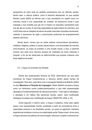 32
perspectiva do autor está em perfeita consonância com as ciências sociais,
dentre elas, a ciência política, como é possível depreender no que propõe
Renato Lessa (2003) ao afirmar que o que caracteriza um sujeito como um
indivíduo social é sua capacidade de vontade, de autonomia moral e auto
inspeção e que acredita que aja em si mesmo os requisitos necessários para
que ele aja no mundo. É sob esta capacidade de ação própria do indivíduo, que
a ACD atua sob as relações de abuso de poder exercidas sociodiscursivamente,
violando a autonomia da ação e promovendo proformas de enquadramento
desses indivíduos.
Sendo assim, vemos que as várias esferas comunicativas (jornalística,
midiática, religiosa, política e outras) desenvolvem uma diversidade de eventos
comunicativos, os quais se prestam a uma função social, a isso, é possível
concluir que cada novo discurso precisa ser analisado de modo criterioso e
singular, a fim de ser observado os determinantes que possam instaurar uma
força ilegítima de poder.
2.3 Língua um processo de refração
Diante dos pressupostos teóricos da ACD, observamos em que base
conceitual de língua fundamenta-se o discurso dentro desse campo de
investigação. Para isso, reportamo-nos a concepção filosófica de Bakhtin (2002)
na obra Marxismo e Filosofia da Linguagem. Nesta, Bakhtin concebe a língua
como um fenômeno social (coletivo/participativo) e que toda representação
ideológica é fundamentalmente de natureza semiótica. “Todo signo é ideológico;
a ideologia é um reflexo das estruturas sociais; assim, toda modificação
ideológica encadeia uma modificação da língua” (BAKHTIN, 2002. p.15).
Ainda segundo o mesmo autor, a língua é subjetiva, onde cada sujeito
possui uma representação mental, atualizada a partir da consonância entre a
capacidade psíquica e as atividades sociais, as quais se aglutinam mediante
experiências similares e comuns na coletividade social. Desse modo, vê-se como
a língua estrutura as práticas de comunicação, estrutura o sujeito e estrutura-se.
 