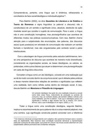 33
Compreende-se, portanto, uma língua que é dinâmica, refracionária e
conciliadora da face social/ideológica e individual/subjetiva12.
Para Bakhtin (2002), na obra Questões de Literatura e de Estética a
Teoria do Romance o signo linguístico (a palavra/ o discurso) não é
constituída(o) de um sentido e significado único, absoluto, destituído da ação
imediata social que constitui o sujeito da comunicação. Para o autor, a língua
não é uma constituição homogênea, mas plurissignificativa que acontece de
diferentes modos nas práticas sociocomunicativas. Com isso, Bakhtin chama
atenção para a subjetividade das enunciações, das palavras, dos discursos
as(os) quais postas(os) em atividade de comunicação não realizam um sentido
fechado e transferível, mas são singularizadas pelo contexto social e pelos
interlocutores.
Com a abordagem de língua promovida pelos estudos bakhtiniasnos, tem-
se uma perspectiva de discurso que acontece de maneira muito diversificada,
considerando as organizações sociais, as bases ideológicas, os valores, as
pretensões, entre outros fatores que atuam e determinam uma plurissignificação
em cada ato linguístico-discursivo.
Conceber a língua como um ato ideológico, consiste em uma realização que
se dá de modo concreto dentro da conjuntura social, que é afetada pelas práticas
e dessa maneira desenvolve relações de sentidos e significados que refletem
uma realidade, bem como refrata outras dentro da interação social. A isso,
discute Bakhtin em Marxismo e Filosofia da Linguagem:
Um produto ideológico faz parte de uma realidade (natural ou social)
como todo corpo físico, instrumento de produção ou produto de
consumo; mas, ao contrário destes, ele também reflete e refrata uma
outra realidade, que lhe é exterior. Tudo que é ideológico possui um
significado e remete a algo situado fora de si mesmo. Em outros
termos, tudo o que é ideológico é um signo. (2002, p. 31)
Tratar a língua como uma constituição ideológica, segundo Bakhtin,
implica no reconhecimento de que a palavra não é a coisa material palpável, mas
uma sombra, cuja significação construída poderá concordar com a referência
12 Ao tratamos individual correspondendo com subjetivo não queremos transpor para o social a
ideia de objetividade. Mas fazemos essa correlação buscando demarcar a representação
particular e psíquica de cada sujeito, que posta em comum nas trocas sociais adentram em uma
subjetividade coletiva promotora das constantes refrações.
 