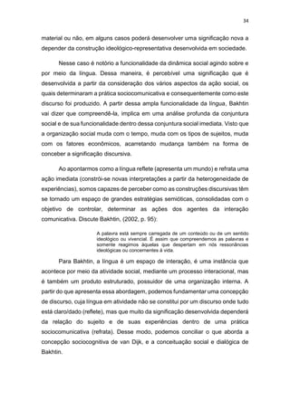 34
material ou não, em alguns casos poderá desenvolver uma significação nova a
depender da construção ideológico-representativa desenvolvida em sociedade.
Nesse caso é notório a funcionalidade da dinâmica social agindo sobre e
por meio da língua. Dessa maneira, é percebível uma significação que é
desenvolvida a partir da consideração dos vários aspectos da ação social, os
quais determinaram a prática sociocomunicativa e consequentemente como este
discurso foi produzido. A partir dessa ampla funcionalidade da língua, Bakhtin
vai dizer que compreendê-la, implica em uma análise profunda da conjuntura
social e de sua funcionalidade dentro dessa conjuntura social imediata. Visto que
a organização social muda com o tempo, muda com os tipos de sujeitos, muda
com os fatores econômicos, acarretando mudança também na forma de
conceber a significação discursiva.
Ao apontarmos como a língua reflete (apresenta um mundo) e refrata uma
ação imediata (constrói-se novas interpretações a partir da heterogeneidade de
experiências), somos capazes de perceber como as construções discursivas têm
se tornado um espaço de grandes estratégias semióticas, consolidadas com o
objetivo de controlar, determinar as ações dos agentes da interação
comunicativa. Discute Bakhtin, (2002, p. 95):
A palavra está sempre carregada de um conteúdo ou de um sentido
ideológico ou vivencial. É assim que compreendemos as palavras e
somente reagimos àquelas que despertam em nós ressonâncias
ideológicas ou concernentes à vida.
Para Bakhtin, a língua é um espaço de interação, é uma instância que
acontece por meio da atividade social, mediante um processo interacional, mas
é também um produto estruturado, possuidor de uma organização interna. A
partir do que apresenta essa abordagem, podemos fundamentar uma concepção
de discurso, cuja língua em atividade não se constitui por um discurso onde tudo
está claro/dado (reflete), mas que muito da significação desenvolvida dependerá
da relação do sujeito e de suas experiências dentro de uma prática
sociocomunicativa (refrata). Desse modo, podemos conciliar o que aborda a
concepção sociocognitiva de van Dijk, e a conceituação social e dialógica de
Bakhtin.
 