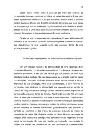 35
Desse modo, vemos como é possível por meio das práticas de
comunicação transpor, manipular, modificar as ideias dos sujeitos. É por meio
desse apontamento crítico da ACD que buscamos analisar como o discurso
político da aliança Unidos pelo Brasil foi construído de maneira que fosse capaz
de alcançar e agir sobre a elaboração cognitiva pessoal, a fim de obter a adesão
desses eleitores a uma falsa ideia de política transformadora, através de um
discurso demagógico e de pseudo justaposição entre candidatos.
Para ter-se uma compreensão mais contundente de como a ideologia está
vinculada a um discurso e como tais construções podem controlar as mentes,
que discutiremos no item seguinte como isso acontece dentro de uma
abordagem sociocognitiva.
2.4 Ideologia na perspectiva da tríade discurso-sociedade-cognição
Van Dijk (2005b), faz saber da complexidade do tema (ideologia), bem
como das diferentes conceituações apresentadas por diversos campos e em
diferentes momentos, a isso van Dijk ratifica que sua proposta de uma nova
abordagem sobre ideologia não está desvinculada ou se propõe negar as outras
conceituações, mas pelo contrário apresenta esses outros olhares e situa o
diferencial de sua concepção. Para essa caracterização, o autor remonta as
concepções mais abstratas do século XVIII, que segundo o olhar francês de
Destutt de Tracy conceituava ideologia como a ciência das ideias, impossível de
ser concreta a não ser dentro da filosofia. Adentrando o século XIX, um outro
olhar de ideologia é apresentado por Marx e seus seguidores como Lukcács,
Gramsci e Althusser. Nessa nova abordagem concreta de ideologia, esta recebe
um tom negativo, visto que representava noções de poder e dominação, a qual
estava vinculada as classes dominantes/ governamentais, que detinham o
controle da economia e dos meios de produção incluindo os meios de
reprodução de ideias. Na influência trazida por Marx, Gramsci ao propor as
relações entre sociedade e ideologia, trata como relações de hegemonia e vê as
ideias de dominação não mais por relações de imposição, mas através do
manejo das mentes dos cidadãos por um viés persuasivo de consenso sobre
 