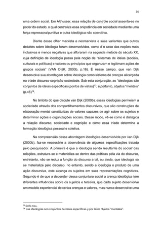 36
uma ordem social. Em Althusser, essa relação de controle social assenta-se no
poder do estado, o qual centraliza essa onipotência em sociedade mediante uma
força repressora/punitiva e outra ideológica não coercitiva.
Diante desse olhar marxista e neomarxista e suas variantes que outros
debates sobre ideologia foram desenvolvidos, como é o caso das noções mais
inclusivas e menos negativas que afloraram na segunda metade do século XX,
cuja definição de ideologia passa pela noção de “sistemas de ideias (sociais,
culturais e políticas) e valores ou princípios que organizam e legitimam ações de
grupos sociais” (VAN DIJK, 2000b, p.16). É nesse campo, que van Dijk
desenvolve sua abordagem sobre ideologia como sistema de crenças alicerçada
na tríade discurso-cognição-sociedade. Sob esta conjuração, as “ideologias são
conjuntos de ideias específicas (pontos de vistas)13, e portanto, objetos “mentais”
(p.46)14.
No âmbito do que discute van Dijk (2000b), essas ideologias permeiam a
sociedade através dos compartilhamentos discursivos, que são construções de
elaboração mental constituídas de valores capazes de agir sobre os sujeitos e
determinar ações e organizações sociais. Desse modo, vê-se como é dialógica
a relação discurso, sociedade e cognição e como essa tríade determina a
formação ideológica pessoal e coletiva.
Na compreensão dessa abordagem ideológica desenvolvida por van Dijk
(2000b), faz-se necessário a observância de algumas especificações tratada
pelo pesquisador. A primeira é que a ideologia sendo resultante do social/ das
relações, estrutura-se e materializa-se dentro das práticas pela via do discurso,
entretanto, não se reduz a função do discurso a tal, ou ainda, que ideologia só
se materialize pelo discurso, no entanto, sendo a ideologia o produto de uma
ação discursiva, esta alcança os sujeitos em suas representações cognitivas.
Segundo é de que a depender dessa conjuntura social a crença ideológica tem
diferentes influências sobre os sujeitos e terceira, que cada sujeito desenvolve
um modelo experiencial de certas crenças e valores, mas nunca desenvolve uma
13
Grifo meu.
14 Las ideologías son conjuntos de ideas específicas y por tanto objetos “mentales”.
 