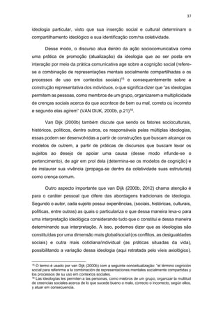 37
ideologia particular, visto que sua inserção social e cultural determinam o
compartilhamento ideológico e sua identificação com/na coletividade.
Desse modo, o discurso atua dentro da ação sociocomunicativa como
uma prática de promoção (atualização) da ideologia que ao ser posta em
interação por meio da prática comunicativa age sobre a cognição social (refere-
se a combinação de representações mentais socialmente compartilhadas e os
processos de uso em contextos sociais)15 e consequentemente sobre a
construção representativa dos indivíduos, o que significa dizer que “as ideologias
permitem as pessoas, como membros de um grupo, organizarem a multiplicidade
de crenças sociais acerca do que acontece de bem ou mal, correto ou incorreto
e segundo elas agirem” (VAN DIJK, 2000b, p.21)16.
Van Dijk (2000b) também discute que sendo os fatores socioculturais,
históricos, políticos, dentre outros, os responsáveis pelas múltiplas ideologias,
essas podem ser desenvolvidas a partir de construções que buscam alcançar os
modelos de outrem, a partir de práticas de discursos que buscam levar os
sujeitos ao desejo de apoiar uma causa (desse modo infunde-se o
pertencimento), de agir em prol dela (determina-se os modelos de cognição) e
de instaurar sua vivência (propaga-se dentro da coletividade suas estruturas)
como crença comum.
Outro aspecto importante que van Dijk (2000b, 2012) chama atenção é
para o caráter pessoal que difere das abordagens tradicionais de ideologia.
Segundo o autor, cada sujeito possui experiências, (sociais, históricas, culturais,
políticas, entre outras) as quais o particulariza e que dessa maneira leva-o para
uma interpretação ideológica considerando tudo que o constitui e dessa maneira
determinando sua interpretação. A isso, podemos dizer que as ideologias são
constituídas por uma dimensão mais global/social (os conflitos, as desigualdades
sociais) e outra mais cotidiana/individual (as práticas situadas da vida),
possibilitando a variação dessa ideologia (aqui retratada pelo víeis axiológico).
15 O termo é usado por van Dijk (2000b) com a seguinte conceitualização: “el término cognición
social para referirme a la combinación de representaciones mentales socialmente compartidas y
los processos de su uso em contextos sociales.
16 Las ideologías les permiten a las personas, como miebros de um grupo, organizar la multitud
de creencias sociales acerca de lo que sucede bueno o malo, correcto o incorrecto, según ellos,
y atuar em consecuencia.
 