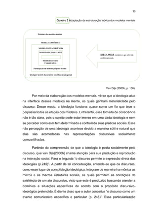 39
Quadro 3 Adaptação da estruturação teórica dos modelos mentais
Van Dijk (2000b, p. 108).
Por meio da elaboração dos modelos mentais, vê-se que a ideologia atua
na interface desses modelos na mente, os quais ganham materialidade pelo
discurso. Desse modo, a ideologia funciona quase como um fio que tece e
perpassa todas as etapas dos modelos. Entretanto, essa tomada de consciência
não é tão clara, pois o sujeito pode estar imerso em uma dada ideologia e nem
se perceber como esta tem determinado e controlado suas práticas sociais. Essa
não percepção de uma ideologia acontece devido a maneira sútil e natural que
elas são acomodadas nas representações discursivas socialmente
compartilhadas.
Partindo da compreensão de que a ideologia é posta socialmente pelo
discurso, que van Dijk(2000b) chama atenção para sua produção e reprodução
na interação social. Para o linguista “o discurso permite a expressão direta das
ideologias (p.245)”. A partir de tal conceituação, entende-se que os discursos,
como esse lugar de consolidação ideológica, integram de maneira harmônica as
micros e as macros estruturas sociais, as quais permitem as condições de
existência de um ato discursivo, visto que este é produzido buscando atender a
domínios e situações específicas de acordo com o propósito discursivo-
ideológico pretendido. É diante disso que o autor conceitua “o discurso como um
evento comunicativo específico e particular (p. 246)”. Essa particularização
 