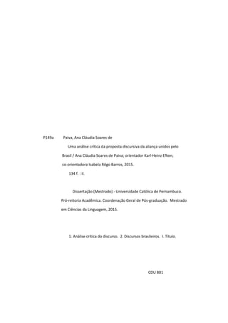 4
P149a Paiva, Ana Cláudia Soares de
Uma análise crítica da proposta discursiva da aliança unidos pelo
Brasil / Ana Cláudia Soares de Paiva; orientador Karl-Heinz Efken;
co-orientadora Isabela Rêgo Barros, 2015.
134 f. : il.
Dissertação (Mestrado) - Universidade Católica de Pernambuco.
Pró-reitoria Acadêmica. Coordenação Geral de Pós-graduação. Mestrado
em Ciências da Linguagem, 2015.
1. Análise crítica do discurso. 2. Discursos brasileiros. I. Título.
CDU 801
 