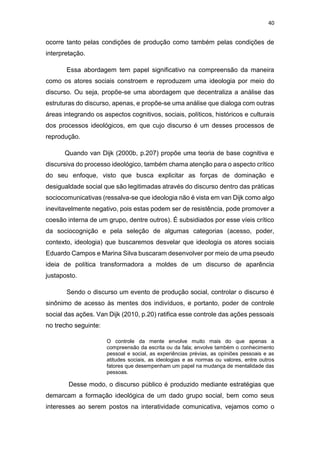40
ocorre tanto pelas condições de produção como também pelas condições de
interpretação.
Essa abordagem tem papel significativo na compreensão da maneira
como os atores sociais constroem e reproduzem uma ideologia por meio do
discurso. Ou seja, propõe-se uma abordagem que decentraliza a análise das
estruturas do discurso, apenas, e propõe-se uma análise que dialoga com outras
áreas integrando os aspectos cognitivos, sociais, políticos, históricos e culturais
dos processos ideológicos, em que cujo discurso é um desses processos de
reprodução.
Quando van Dijk (2000b, p.207) propõe uma teoria de base cognitiva e
discursiva do processo ideológico, também chama atenção para o aspecto crítico
do seu enfoque, visto que busca explicitar as forças de dominação e
desigualdade social que são legitimadas através do discurso dentro das práticas
sociocomunicativas (ressalva-se que ideologia não é vista em van Dijk como algo
inevitavelmente negativo, pois estas podem ser de resistência, pode promover a
coesão interna de um grupo, dentre outros). É subsidiados por esse víeis crítico
da sociocognição e pela seleção de algumas categorias (acesso, poder,
contexto, ideologia) que buscaremos desvelar que ideologia os atores sociais
Eduardo Campos e Marina Silva buscaram desenvolver por meio de uma pseudo
ideia de política transformadora a moldes de um discurso de aparência
justaposto.
Sendo o discurso um evento de produção social, controlar o discurso é
sinônimo de acesso às mentes dos indivíduos, e portanto, poder de controle
social das ações. Van Dijk (2010, p.20) ratifica esse controle das ações pessoais
no trecho seguinte:
O controle da mente envolve muito mais do que apenas a
compreensão da escrita ou da fala; envolve também o conhecimento
pessoal e social, as experiências prévias, as opiniões pessoais e as
atitudes sociais, as ideologias e as normas ou valores, entre outros
fatores que desempenham um papel na mudança de mentalidade das
pessoas.
Desse modo, o discurso público é produzido mediante estratégias que
demarcam a formação ideológica de um dado grupo social, bem como seus
interesses ao serem postos na interatividade comunicativa, vejamos como o
 