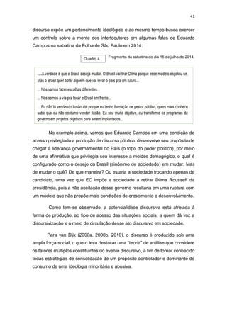 41
discurso expõe um pertencimento ideológico e ao mesmo tempo busca exercer
um controle sobre a mente dos interlocutores em algumas falas de Eduardo
Campos na sabatina da Folha de São Paulo em 2014:
Fragmento da sabatina do dia 16 de julho de 2014.
No exemplo acima, vemos que Eduardo Campos em uma condição de
acesso privilegiado a produção de discurso público, desenvolve seu propósito de
chegar à liderança governamental do País (o topo do poder político), por meio
de uma afirmativa que privilegia seu interesse a moldes demagógico, o qual é
configurado como o desejo do Brasil (sinônimo de sociedade) em mudar. Mas
de mudar o quê? De que maneira? Ou estaria a sociedade trocando apenas de
candidato, uma vez que EC impõe a sociedade a retirar Dilma Rousseff da
presidência, pois a não aceitação desse governo resultaria em uma ruptura com
um modelo que não propõe mais condições de crescimento e desenvolvimento.
Como tem-se observado, a potencialidade discursiva está atrelada à
forma de produção, ao tipo de acesso das situações sociais, a quem dá voz a
discursivização e o meio de circulação desse ato discursivo em sociedade.
Para van Dijk (2000a, 2000b, 2010), o discurso é produzido sob uma
ampla força social, o que o leva destacar uma “teoria” de análise que considere
os fatores múltiplos constituintes do evento discursivo, a fim de tornar conhecido
todas estratégias de consolidação de um propósito controlador e dominante de
consumo de uma ideologia minoritária e abusiva.
Quadro 4
 