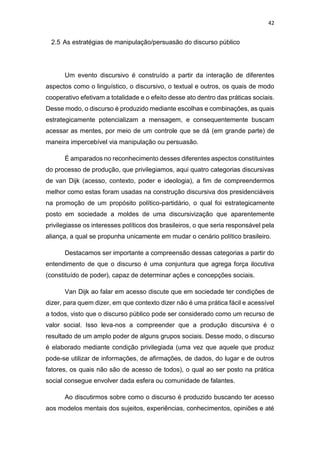 42
2.5 As estratégias de manipulação/persuasão do discurso público
Um evento discursivo é construído a partir da interação de diferentes
aspectos como o linguístico, o discursivo, o textual e outros, os quais de modo
cooperativo efetivam a totalidade e o efeito desse ato dentro das práticas sociais.
Desse modo, o discurso é produzido mediante escolhas e combinações, as quais
estrategicamente potencializam a mensagem, e consequentemente buscam
acessar as mentes, por meio de um controle que se dá (em grande parte) de
maneira impercebível via manipulação ou persuasão.
É amparados no reconhecimento desses diferentes aspectos constituintes
do processo de produção, que privilegiamos, aqui quatro categorias discursivas
de van Dijk (acesso, contexto, poder e ideologia), a fim de compreendermos
melhor como estas foram usadas na construção discursiva dos presidenciáveis
na promoção de um propósito político-partidário, o qual foi estrategicamente
posto em sociedade a moldes de uma discursivização que aparentemente
privilegiasse os interesses políticos dos brasileiros, o que seria responsável pela
aliança, a qual se propunha unicamente em mudar o cenário político brasileiro.
Destacamos ser importante a compreensão dessas categorias a partir do
entendimento de que o discurso é uma conjuntura que agrega força ilocutiva
(constituído de poder), capaz de determinar ações e concepções sociais.
Van Dijk ao falar em acesso discute que em sociedade ter condições de
dizer, para quem dizer, em que contexto dizer não é uma prática fácil e acessível
a todos, visto que o discurso público pode ser considerado como um recurso de
valor social. Isso leva-nos a compreender que a produção discursiva é o
resultado de um amplo poder de alguns grupos sociais. Desse modo, o discurso
é elaborado mediante condição privilegiada (uma vez que aquele que produz
pode-se utilizar de informações, de afirmações, de dados, do lugar e de outros
fatores, os quais não são de acesso de todos), o qual ao ser posto na prática
social consegue envolver dada esfera ou comunidade de falantes.
Ao discutirmos sobre como o discurso é produzido buscando ter acesso
aos modelos mentais dos sujeitos, experiências, conhecimentos, opiniões e até
 