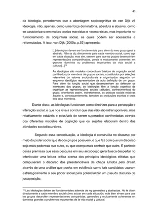 43
da ideologia, percebemos que a abordagem sociocognitiva de van Dijk vê
ideologia, não, apenas, como uma força dominatória, absoluta e abusiva, como
se caracterizava em muitas teorias marxistas e neomarxistas, mas importante no
funcionamento da conjuntura social, as quais podem ser acessadas e
reformuladas. A isso, van Dijk (2000a, p.53) apresenta:
[..]Ideologias devem ser fundamentais para além do meu grupo geral e
abstrato. Não se diz diretamente para cada membro social, como agir
em cada situação, mas sim, servem para que os grupos desenvolvam
representações compartilhadas, gerais e mutuamente coerentes em
grandes domínios ou problemas importantes da vida social e
cultural[...]19
As ideologias são modelos conceptuais básicos de cognição social,
partilhados por membros de grupos sociais, constituídos por seleções
relevantes de valores socioculturais e organizados segundo um
esquema ideológico representativo da auto definição de um grupo.
Para além da função social que desempenham ao defender os
interesses dos grupos, as ideologias têm a função cognitiva de
organizar as representações sociais (atitudes, conhecimentos) do
grupo, orientando assim, indiretamente, as práticas sociais relativas
àquele e, consequentemente, também as produções escritas e orais
dos seus membros.
Diante disso, as ideologias funcionam como diretrizes para a percepção e
interação social, o que nos leva a concluir que elas não são intransponíveis, mas
relativamente estáveis e possíveis de serem superadas/ confrontadas através
dos diferentes modelos de cognição que os sujeitos elaboram dentro das
atividades sociodiscursivas.
Segundo essa conceituação, a ideologia é construída no discurso por
meio do poder social que dados grupos possuem, o que faz com que um discurso
seja mais poderoso que outro, ou que exerça mais controle que outro. É partindo
dessa premissa que essa pesquisa em seu arcabouço geral busca despertar no
interlocutor uma leitura crítica acerca dos princípios ideológicos elitistas que
compuseram o discurso dos presidenciáveis da chapa Unidos pelo Brasil,
através de uma análise que ponha em evidência como tais candidatos usaram
estrategicamente o seu poder social para potencializar um pseudo discurso de
justaposição.
19 Las ideologías deben ser fundamentales además de my generales y abstractas. No le dicen
directamente a cada miembro social cómo actuar em cada situación, más bien sirven para que
los grupos desarollen representaciones compartidas, generales y mutuamente coherentes en
dominios grandes o problemas importantes de la vida social y cultural.
 
