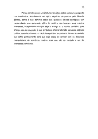 44
Para a construção de uma leitura mais clara sobre o discurso-proposta
dos candidatos, abordaremos no tópico seguinte, amparados pela filosofia
política, como o não domínio social das questões político-ideológicas têm
desenvolvido uma sociedade refém de partidos que buscam seus próprios
interesses, independente de qual seja o arranjo ou o acordo partidário para
chegar-se a tal propósito. É com o intuito de chamar atenção para essa pobreza
política, que discutiremos no capítulo seguinte a importância de uma sociedade
que reflita politicamente para que seja capaz de romper com os discursos
manipulativos de aparência coletiva, mas que são na verdade a voz de
interesses partidários.
 