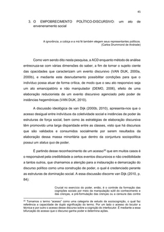 45
3. O EMPOBRECIMENTO POLÍTICO-DISCURSIVO: um ato de
envenenamento social
A ignorância, a cobiça e a má fé também elegem seus representantes políticos.
(Carlos Drummond de Andrade)
Como vem sendo dito nesta pesquisa, a ACD enquanto método de análise
entrecruza-se com várias dimensões do saber, a fim de tornar o sujeito ciente
das opacidades que caracterizam um evento discursivo (VAN DIJK, 2000a,
2000b), e mediante este desnudamento possibilitar condições para que o
indivíduo possa atuar de forma crítica, de modo que o seu ato responsivo seja
um ato emancipatório e não manipulador (DEMO, 2006), efeito de uma
elaboração reducionista de um evento discursivo agenciado pelo poder de
instâncias hegemônicas (VAN DIJK, 2010).
A discussão ideológica de van Dijk (2000b, 2010), apresenta-nos que o
acesso desigual entre indivíduos da coletividade social e instâncias de poder às
estruturas de força social, bem como às estratégias de elaboração discursiva
têm promovido uma larga disparidade entre as classes, visto que há discursos
que são validados e consumidos socialmente por serem resultados da
elaboração dessa massa minoritária que dentro da conjuntura sociopolítica
possui um status quo de poder.
É partindo desse reconhecimento de um acesso20 que em muitos casos é
o responsável pela credibilidade a certos eventos discursivos e não credibilidade
a tantos outros, que chamamos a atenção para a instauração e demarcação do
discurso político como uma construção de poder, o qual é credenciado perante
as estruturas de dominação social. A essa discussão discorre van Dijk (2010, p.
84):
Crucial no exercício do poder, então, é o controle da formação das
cognições sociais por meio da manipulação sútil do conhecimento e
das crenças, a pré-formulação das crenças ou a censura das contra
20 Tomamos o termo “acesso” como uma categoria de estudo da sociocognição, o qual faz
referência a capacidade de duplo significação do termo. Por um lado o acesso do locutor a
técnica e por outro o acesso desse discurso sobre a cognição do interlocutor. É mediante a essa
bifurcação do acesso que o discurso ganha poder e determina ações.
 