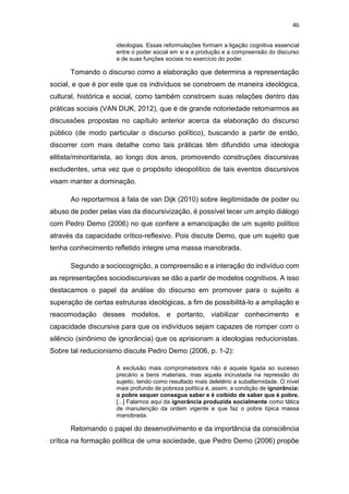 46
ideologias. Essas reformulações formam a ligação cognitiva essencial
entre o poder social em si e a produção e a compreensão do discurso
e de suas funções sociais no exercício do poder.
Tomando o discurso como a elaboração que determina a representação
social, e que é por este que os indivíduos se constroem de maneira ideológica,
cultural, histórica e social, como também constroem suas relações dentro das
práticas sociais (VAN DIJK, 2012), que é de grande notoriedade retomarmos as
discussões propostas no capítulo anterior acerca da elaboração do discurso
público (de modo particular o discurso político), buscando a partir de então,
discorrer com mais detalhe como tais práticas têm difundido uma ideologia
elitista/minoritarista, ao longo dos anos, promovendo construções discursivas
excludentes, uma vez que o propósito ideopolítico de tais eventos discursivos
visam manter a dominação.
Ao reportarmos à fala de van Dijk (2010) sobre ilegitimidade de poder ou
abuso de poder pelas vias da discursivização, é possível tecer um amplo diálogo
com Pedro Demo (2006) no que confere a emancipação de um sujeito político
através da capacidade crítico-reflexivo. Pois discute Demo, que um sujeito que
tenha conhecimento refletido integre uma massa manobrada.
Segundo a sociocognição, a compreensão e a interação do indivíduo com
as representações sociodiscursivas se dão a partir de modelos cognitivos. A isso
destacamos o papel da análise do discurso em promover para o sujeito a
superação de certas estruturas ideológicas, a fim de possibilitá-lo a ampliação e
reacomodação desses modelos, e portanto, viabilizar conhecimento e
capacidade discursiva para que os indivíduos sejam capazes de romper com o
silêncio (sinônimo de ignorância) que os aprisionam a ideologias reducionistas.
Sobre tal reducionismo discute Pedro Demo (2006, p. 1-2):
A exclusão mais comprometedora não é aquela ligada ao sucesso
precário a bens materiais, mas aquela incrustada na repressão do
sujeito, tendo como resultado mais deletério a subalternidade. O nível
mais profundo de pobreza política é, assim, a condição de ignorância:
o pobre sequer consegue saber e é coibido de saber que é pobre.
[...] Falamos aqui da ignorância produzida socialmente como tática
de manutenção da ordem vigente e que faz o pobre típica massa
manobrada.
Retomando o papel do desenvolvimento e da importância da consciência
crítica na formação política de uma sociedade, que Pedro Demo (2006) propõe
 
