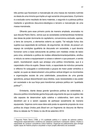 47
três pontos que favorecem a manutenção de uma massa de manobra nutrindo
os ideais de uma minoria que impõe um agir social de cima para baixo. O primeiro
é a exclusão como resultado de bens materiais, o segundo é a pobreza política
mediante a ignorância discursivo-ideológica e terceiro a manutenção de uma
massa manobrada.
Olhando para esse primeiro ponto de maneira ampliada, ancorados no
que discute Pedro Demo, vemos que as sociedades contemporâneas herdeiras
das ideias de poder dominante do capitalismo, convencionou exclusão, apenas,
a bens de consumo, a elementos externo ao sujeito. Tal redução furtou dos
sujeitos sua capacidade de conhecer, de argumentar, de refutar, de possuir um
espaço de condições igualitária de discussão em sociedade, o qual deveria
funcionar como a base estruturante da política com medidas vindas de baixo
para cima, entretanto a política de moldes elitista/dominante/partidária, atrofiou
e reduziu os seres a equiparassem a coisas e valerem o que possuem, e sendo
assim, neutralizaram aquilo que ameaça uma política minoritarista, que é a
capacidade crítica do sujeito. Desse modo, a capacidade de indivíduo pensante
e reflexivo foi subjugada e condicionada a grupos de maior poder simbólico e
capital, os quais ao desenvolverem uma política vertical dirigem os movimentos
e organizações sociais de uma coletividade, possuidores de uma grande
ignorância, porque desconhecem seus direitos, suas necessidades e seu poder
em sociedade e de sua força para transformar pobreza política em “qualidade
política21”.
Entretanto, diante dessa grande ignorância política da coletividade, o
discurso político minoritarista ganha força pelo argumento de que os sujeitos não
são capazes de desenvolver ação coletiva e colaborativa, bem como de
decidirem por si e serem capazes de participar socialmente de maneira
equiparada. Vejamos como essa ideia está posta na aparente proposta da nova
política da chapa Unidos pelo Brasil em um fragmento do discurso de Marina
Silva no debate da TV Globo no dia 28 de setembro 2014:
21
Segundo Pedro Demo (1999, p 31) qualidade política é o oposto de pobreza política,
“designando especialmente a dinâmica da cidadania individual e sobretudo coletiva. Implica a
capacidade de construir consciência crítica histórica. Organizar-se politicamente para emergir
sujeito capaz de história própria e arquitetar e impor projeto alternativo de sociedade”.
 