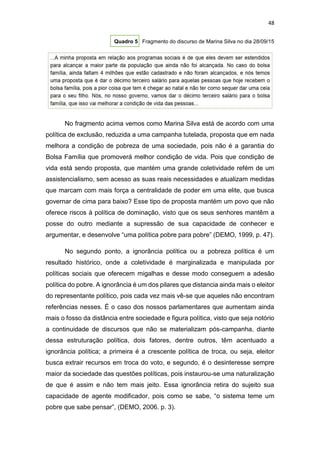 48
Quadro 5 Fragmento do discurso de Marina Silva no dia 28/09/15
No fragmento acima vemos como Marina Silva está de acordo com uma
política de exclusão, reduzida a uma campanha tutelada, proposta que em nada
melhora a condição de pobreza de uma sociedade, pois não é a garantia do
Bolsa Família que promoverá melhor condição de vida. Pois que condição de
vida está sendo proposta, que mantém uma grande coletividade refém de um
assistencialismo, sem acesso as suas reais necessidades e atualizam medidas
que marcam com mais força a centralidade de poder em uma elite, que busca
governar de cima para baixo? Esse tipo de proposta mantém um povo que não
oferece riscos à política de dominação, visto que os seus senhores mantêm a
posse do outro mediante a supressão de sua capacidade de conhecer e
argumentar, e desenvolve “uma política pobre para pobre” (DEMO, 1999, p. 47).
No segundo ponto, a ignorância política ou a pobreza política é um
resultado histórico, onde a coletividade é marginalizada e manipulada por
políticas sociais que oferecem migalhas e desse modo conseguem a adesão
política do pobre. A ignorância é um dos pilares que distancia ainda mais o eleitor
do representante político, pois cada vez mais vê-se que aqueles não encontram
referências nesses. É o caso dos nossos parlamentares que aumentam ainda
mais o fosso da distância entre sociedade e figura política, visto que seja notório
a continuidade de discursos que não se materializam pós-campanha, diante
dessa estruturação política, dois fatores, dentre outros, têm acentuado a
ignorância política; a primeira é a crescente política de troca, ou seja, eleitor
busca extrair recursos em troca do voto, e segundo, é o desinteresse sempre
maior da sociedade das questões políticas, pois instaurou-se uma naturalização
de que é assim e não tem mais jeito. Essa ignorância retira do sujeito sua
capacidade de agente modificador, pois como se sabe, “o sistema teme um
pobre que sabe pensar”, (DEMO, 2006. p. 3).
 