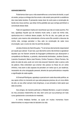 5
AGRADECIMENTOS
Poderíamos dizer que a vida assemelha-se a uma trama de tecido, a qual
só existe, porque a entrega dos fios anula o não existir para permitir a existência
dos mais belos tecidos. É pensando nesse doar do outro para a construção do
tecido dos meus sonhos, que dirijo minha gratidão aos que comigo permitiram a
concretude desse ideal.
Falar em agradecer implica em reconhecer que não si é nada sozinho. Por
isso, agradeço Aquele que de maneira muito certa, o autor da minha vida,
oportunizou-me à vivência desse projeto. Ao Pai do céu, sou grata por seu
conduzir, pois mesmo não entendendo a forma como Ele constrói o discurso da
minha vida, consigo perceber o Seu zelo na construção de cada nova
enunciação, que o curso da vida me permite atualizar.
Já dizia Antoine de Saint-Exupéry: “Tu te tornas eternamente responsável
por aquilo que cativas”. É por isso, que não tenho como não lembrar e agradecer
àquelas que me fizeram amante da linguagem professoras que alcançaram a
competência de Mestras, e portanto, eternamente lembradas, Jacilene Soares,
Lizandra Cavalcanti, Maria José Pereira, Cinthia Tavares e Flávia Ferreira. No
palco da sala de aula, pude ver como tais atuavam fazendo valer a pena a arte
da palavra. Elas entendiam que ensinar não parava na frieza de um verbo
infinitivo, mas eram e são capazes de perceber um verbo que é, por essência,
necessário de uma conjugação pessoal, através da qual particulariza e respeita
a significação de cada sujeito.
A Emanuel Rodrigues, agradeço a parceria em cada discursão política, ao
seu apoio crítico no momento em que esta pesquisa precisou de um novo efeito
da arte, ao seu olhar sempre mais longínquo, a sua amizade e todo apoio que
dele encontrei.
Aos amigos, de maneira particular a Rafaela Monteiro, a qual é cúmplice
do meu processo metamórfico de vida, bem como por sua presença em todo
curso gestacional e concretude do mestrado.
A minha fortaleza familiar, os quais em muitos momentos foram
determinantes no xeque-mate do tabuleiro da vida.
 
