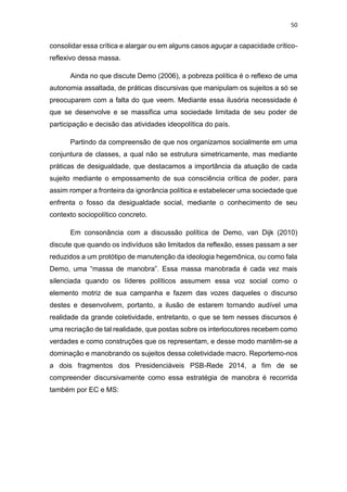 50
consolidar essa crítica e alargar ou em alguns casos aguçar a capacidade crítico-
reflexivo dessa massa.
Ainda no que discute Demo (2006), a pobreza política é o reflexo de uma
autonomia assaltada, de práticas discursivas que manipulam os sujeitos a só se
preocuparem com a falta do que veem. Mediante essa ilusória necessidade é
que se desenvolve e se massifica uma sociedade limitada de seu poder de
participação e decisão das atividades ideopolítica do país.
Partindo da compreensão de que nos organizamos socialmente em uma
conjuntura de classes, a qual não se estrutura simetricamente, mas mediante
práticas de desigualdade, que destacamos a importância da atuação de cada
sujeito mediante o empossamento de sua consciência crítica de poder, para
assim romper a fronteira da ignorância política e estabelecer uma sociedade que
enfrenta o fosso da desigualdade social, mediante o conhecimento de seu
contexto sociopolítico concreto.
Em consonância com a discussão política de Demo, van Dijk (2010)
discute que quando os indivíduos são limitados da reflexão, esses passam a ser
reduzidos a um protótipo de manutenção da ideologia hegemônica, ou como fala
Demo, uma “massa de manobra”. Essa massa manobrada é cada vez mais
silenciada quando os líderes políticos assumem essa voz social como o
elemento motriz de sua campanha e fazem das vozes daqueles o discurso
destes e desenvolvem, portanto, a ilusão de estarem tornando audível uma
realidade da grande coletividade, entretanto, o que se tem nesses discursos é
uma recriação de tal realidade, que postas sobre os interlocutores recebem como
verdades e como construções que os representam, e desse modo mantêm-se a
dominação e manobrando os sujeitos dessa coletividade macro. Reportemo-nos
a dois fragmentos dos Presidenciáveis PSB-Rede 2014, a fim de se
compreender discursivamente como essa estratégia de manobra é recorrida
também por EC e MS:
 