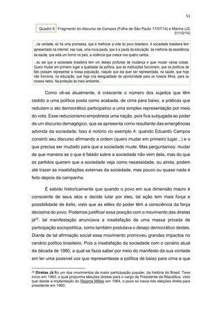 51
Quadro 6 Fragmento do discurso de Campos (Folha de São Paulo 17/07/14) e Marina (JC
01/10/14)
Como vê-se atualmente, é crescente o número dos sujeitos que têm
cedido a uma política posta como acabada, de cima para baixo, a práticas que
reduzem o ato democrático participativo a uma simples representação por meio
do voto. Esse reducionismo empobrece uma nação, pois fica subjugada ao poder
de um discurso demagógico, que se apresenta como resultante das emergências
advinda da sociedade. Isso é notório no exemplo 4: quando Eduardo Campos
constrói seu discurso afirmando a ordem (quero mudar em primeiro lugar...) e o
que precisa ser mudado para que a sociedade mude. Mas perguntamos: mudar
de que maneira se o que é falado sobre a sociedade não vem dela, mas do que
os partidos querem que a sociedade veja como necessidade, ou ainda, podem
até trazer as insatisfações externas da sociedade, mas pouco ou quase nada é
feito depois da campanha.
É sabido historicamente que quando o povo em sua dimensão macro é
consciente de seus atos e decide lutar por eles, tal ação tem mais força e
possibilidade de êxito, visto que as elites do poder têm a consciência da força
decisória do povo. Podemos justificar essa posição com o movimento das diretas
já22, tal manifestação anunciava a insatisfação de uma massa privada de
participação sociopolítica, como também postulava o desejo democrático destes.
Diante de tal afirmação social esse movimento promoveu grandes impactos no
cenário político brasileiro. Pois a insatisfação da sociedade com o cenário atual
da década de 1980, a qual se fazia saber por meio do manifesto da sua vontade
em ter uma possível voz que representasse a política de baixo para cima e que
22 Diretas Já foi um dos movimentos de maior participação popular, da história do Brasil. Teve
início em 1983, o qual propunha eleições diretas para o cargo de Presidente da República, visto
que desde a implantação do Regime Militar em 1964, o povo só havia tido eleições direta para
presidente em 1960.
 