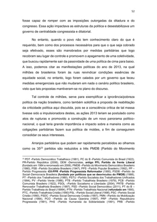 52
fosse capaz de romper com as imposições outorgadas da ditadura e do
congresso. Essa ação impactava as estruturas da política e desestabilizava um
governo de centralidade congressista e ditatorial.
No entanto, quando o povo não tem conhecimento claro do que é
requerido, bem como dos processos necessários para que o que seja cobrado
seja efetivado, esses são manobrados por medidas partidárias que logo
recobram seu lugar de controle e promovem o apagamento de uma coletividade,
que buscou rapidamente sair da passividade de uma política de cima para baixo.
A isso, podemos citar as manifestações políticas do ano de 2013, na qual
milhões de brasileiros foram às ruas reivindicar condições essências de
equidade social, no entanto, logo foram calados por um governo que teceu
medidas emergenciais que não mudaram em nada o cenário político brasileiro,
visto que tais propostas mantiveram-se no plano do discurso.
Tal controle de milhões, serve para exemplificar a ignorância/pobreza
política da nação brasileira, como também solidifica a proposta de reabilitação
da criticidade política aqui discutida, pois se a consciência crítica de tal massa
tivesse sido a impulsionadora destes, as ações 2013 teriam se postulado como
atos de rupturas e promovido a construção de um novo panorama político-
nacional, o qual teria grande importância e impacto sobre a maneira como as
coligações partidárias fazem sua política de moldes, a fim de conseguirem
consolidar os seus interesses.
Arranjos partidários que podem ser rapidamente percebidos ao olhamos
como os 3523 partidos são reduzidos a três PMDB (Partido do Movimento
23
PDT -Partido Democrático Trabalhisco (1981), PC do B -Partido Comunista do Brasil (1922),
PR-Partido República (2006), DEM -Democratas, antigo PFL Partido da frente Liberal
(fundado em 1984 e renomeado em 2006), PMDB –Partido do Movimento Democrático Brasileiro
(1980), PSB –Partido Socialista Brasileiro (1947), PPS –Partido Popular Brasileiro (1992), PP –
Partido Progressista -EX-PPR -Partido Progressista Reformador (1995), PSDB –Partido da
Social–Democracia Brasileira (fundado por políticos que se desvinculou do PMDB) (1988),
PT –Partido dos Trabalhadores (1980), PSTU –Partido Socialista dos Trabalhadores Unificados
(1994), PV –Partido Verde (1986), PTB –Partido Trabalhista Brasileiro (1979), PCB –Partido
Comunista Brasileiro (1922), PSOL –Partido Socialismo e Liberdade (2004), PRTB –Partido
Renovador Trabalhista Brasileiro (1997), PSD –Partido Social Democrático (2011), PT do B –
Partido Trabalhista do Brasil (19994), PTN –Partido Trabalhista Nacional (refundado em 1995),
PTC, -Partido Trabalhista Cristão (1990) PSL –Partido Social Liberal (1998), PSC –Partido Social
Cristão (1990), PSDC –Partido Social Democrata Cristão (1997), PMN –Partido da Mobilização
Nacional (1984), PCO –Partido da Causa Operária (1997), PRP –Partido Republicano
Progressista (1991), PHS –Partido Humanista da Solidariedade (1991), PRB –Partido
 