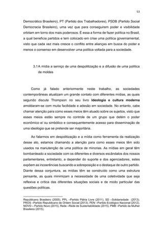 53
Democrático Brasileiro), PT (Partido dos Trabalhadores), PSDB (Partido Social
Democracia Brasileiro), uma vez que para conseguirem poder e visibilidade
orbitam em torno dos mais poderosos. É essa a forma de fazer política no Brasil,
a qual beneficia partidos e tem colocado em crise uma política governamental,
visto que cada vez mais cresce o conflito entre alianças em busca do poder e
menos o consenso em desenvolver uma política voltada para a sociedade.
3.1A mídia a serviço de uma despolitização e a difusão de uma política
de moldes
Como já falado anteriormente neste trabalho, as sociedades
contemporâneas atualizam um grande contato com diferentes mídias, as quais
segundo discute Thompson no seu livro Ideologia e cultura moderna
amoldaram-se com muita facilidade e adesão em sociedade. No entanto, cabe
chamar atenção para como esses meios têm atuado sobre os sujeitos, visto que
esses meios estão sempre no controle de um grupo que detém o poder
econômico e/ ou simbólico e consequentemente acesso para disseminação de
uma ideologia que se pretende ser majoritária.
Ao falarmos em despolitização e a mídia como ferramenta da realização
desse ato, estamos chamando a atenção para como esses meios têm sido
usados na manutenção de uma política de minorias. As mídias em geral têm
bombardeado a sociedade com os diferentes e diversos escândalos dos nossos
parlamentares, entretanto, a depender do suporte e dos agenciadores, estes
expõem as incoerências buscando a sobreposição e o destaque de outro partido.
Diante dessa conjuntura, as mídias têm se construído como uma estrutura
pensante, as quais minimizam a necessidade de uma coletividade que seja
reflexiva e crítica das diferentes situações sociais e de modo particular das
questões políticas.
Republicano Brasileiro (2005), PPL –Partido Pátria Livre (2011), SD –Solidariedade (2013),
PROS –Partido Republicano de Ordem Social (2013), PEN –Partido Ecológico Nacional (2012),
NOVO – Partido Novo (2015), Rede –Rede de Sustentabilidade (2015), PMB –Partido da Mulher
Brasileira (2015).
 