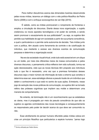 54
Para melhor discutirmos acerca das dimensões ilusórias desenvolvida
pelas novas mídias, tecemos um diálogo com o viés político-filosófico de Pedro
Demo (2006) e com o enfoque sociocognitivo de van Dijk (2010).
É sabido, como as mídias promoveram o rompimento de fronteiras e
ampliou a circulação de discursos. Diante dessa nova organização, o sujeito
credenciou os novos aparatos tecnológicos a ter poder de controle, e sendo
assim promover o esvaziamento da sua politicidade24, ou seja, os sujeitos têm
perdido sua habilidade de agir em sociedade a partir de sua própria consciência,
a qual o particulariza e o permite certa autonomia de decisão. Tais mídias junto
com a política, têm atuado como ferramenta de controle e de coisificação do
indivíduo, que mediante o acesso aos diversos eventos de comunicação
perpassa e determina a organização social.
Na era da sociedade visual/virtual, onde tudo está acessível em um clique
ou um botão, por meio dos diferentes meios de massa comunicativa e pelos
diversos discursos, o pensamento crítico-reflexivo tem sido sufocado, tornou-se
ação desnecessária, visto que as novas técnicas têm proposto aos indivíduos
tudo o que lhe é necessário, uma vez que a premissa formadora desses
discursos seja o maior número de informação de todo o entorno que constitui e
determina esse ser, essa estratégia oferece a pseudo ilusão de um indivíduo que
detém o conhecimento e que está no centro de suas ações. Entretanto, nesse
jogo de sedução das novas práticas de comunicação, os sujeitos têm se tornado
reféns das próteses cognitivas que impõem seu molde e determinam uma
maneira de comportamento.
No entanto, tal dominação não é um reconhecimento que se estabelece
as claras, mas é propagado por meio da pseudo consciência de que são os
sujeitos os agentes controladores das novas tecnologias e consequentemente
os responsáveis pelo poder de decidir acerca do que deve ser consumido ou
não.
Esse atrofiamento do pensar humano difundido pelas mídias coloca em
crise um princípio filosófico que particulariza a espécie humana: “penso logo
24
Termo utilizado por Pedro Demo.
 