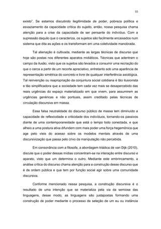 55
existo”. Se estamos discutindo ilegitimidade de poder, pobreza política e
esvaziamento da capacidade crítica do sujeito, então, nossa pesquisa chama
atenção para a crise da capacidade de ser pensante do indivíduo. Com a
supressão daquilo que o caracteriza, os sujeitos são facilmente encaixados num
sistema que dita as ações e os transformam em uma coletividade manobrada.
Tal alienação é cultivada, mediante as largas técnicas de discurso que
hoje são postas nos diferentes aparatos midiáticos. Técnicas que adentram o
campo da ilusão, visto que os sujeitos são levados a consumir uma recriação do
que o cerca a partir de um recorte apreciativo, entretanto sob uma aparência de
representação simétrica do concreto e livre de qualquer interferência axiológica.
Tal reinvenção ou reapropriação da conjuntura social cotidiana é tão ilusionista
e tão simplificadora que a sociedade tem cada vez mais se desapercebido das
reais urgências do espaço materializado em que vivem, para assumirem as
urgências genéricas e não pontuais, assim creditado pelas técnicas de
circulação discursiva em massa.
Essa falsa neutralidade do discurso público de massa tem diminuído a
capacidade de reflexividade e criticidade dos indivíduos, tornando-os passivos
diante de uma contemporaneidade que está o tempo todo conectada, e que
alheio a uma postura ativa difundem com mais poder uma força hegemônica que
age pelo víeis do acesso sobre os modelos mentais através de uma
discursivização que passa pelo crivo da manipulação não percebida.
Em consonância com a filosofa, a abordagem triádica de van Dijk (2010),
discute que o poder dessas mídias concentram-se na interação entre discurso e
aparato, visto que um determina o outro. Mediante este embrincamento, a
análise crítica do discurso chama atenção para a construção desse discurso que
é de ordem pública e que tem por função social agir sobre uma comunidade
discursiva.
Conforme mencionado nessa pesquisa, a construção discursiva é o
resultado de uma intenção que se materializa pela via da semiose das
linguagens, desse modo, as linguagens são justapostas formando uma
construção de poder mediante o processo de seleção de um eu ou instância
 