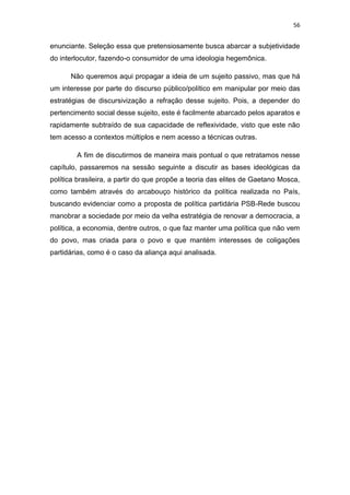 56
enunciante. Seleção essa que pretensiosamente busca abarcar a subjetividade
do interlocutor, fazendo-o consumidor de uma ideologia hegemônica.
Não queremos aqui propagar a ideia de um sujeito passivo, mas que há
um interesse por parte do discurso público/político em manipular por meio das
estratégias de discursivização a refração desse sujeito. Pois, a depender do
pertencimento social desse sujeito, este é facilmente abarcado pelos aparatos e
rapidamente subtraído de sua capacidade de reflexividade, visto que este não
tem acesso a contextos múltiplos e nem acesso a técnicas outras.
A fim de discutirmos de maneira mais pontual o que retratamos nesse
capítulo, passaremos na sessão seguinte a discutir as bases ideológicas da
política brasileira, a partir do que propõe a teoria das elites de Gaetano Mosca,
como também através do arcabouço histórico da política realizada no País,
buscando evidenciar como a proposta de política partidária PSB-Rede buscou
manobrar a sociedade por meio da velha estratégia de renovar a democracia, a
política, a economia, dentre outros, o que faz manter uma política que não vem
do povo, mas criada para o povo e que mantém interesses de coligações
partidárias, como é o caso da aliança aqui analisada.
 