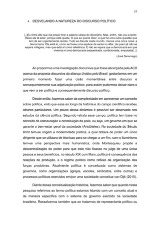 57
4. DESVELANDO A NATUREZA DO DISCURSO POLÍTICO
[..]Eu tinha dito que iria propor tirar a palavra utopia do dicionário. Mas, enfim, não vou a tanto.
Deixe ela lá estar, porque está quieta. O que eu queria dizer, é que há uma outra questão que
tem de ser urgentemente revista. Tudo se discute neste mundo, menos uma única coisa: a
democracia. Ela está aí, como se fosse uma espécie de santa no altar, de quem já não se
espera milagres, mas que está aí como referência. E não se repara que a democracia em que
vivemos é uma democracia sequestrada, condicionada, amputada[...].
(José Saramago)
Ao propormos uma investigação discursiva que fosse alicerçada pela ACD
acerca da proposta discursiva da aliança Unidos pelo Brasil, gostaríamos em um
primeiro momento fazer uma cisão momentânea entre discurso e
consequentemente sua adjetivação político, para assim pudermos deixar claro o
que vem a ser política e consequentemente discurso político.
Desde então, fazemos saber da complexidade em apresentar um conceito
sobre política, visto que essa ao longo da história e do campo cientifico recebeu
olhares particulares. Um pouco dessa dinâmica é possível ser observada nos
estudos da ciência política. Segundo retrata esse campo, política tem base no
conceito de estruturação e constituição da polis, ou seja, um governo em que se
garante o bem-estar geral da sociedade (Aristóteles). Na sociedade do Século
XVIII tem-se origem a modernidade política, a qual dotava de poder um único
dirigente que se utilizara de técnicas para se chegar a um fim, com o iluminismo
tem-se uma perspectiva mais humanística, onde Montesquieu propõe a
descentralização do poder para que este não ficasse no julgo de uma única
pessoa e seus benefícios, no século XIX com Marx, política é consequência das
relações de produção, e o regime político como reflexo da organização das
forças produtivas. Atualmente política é conceituada como sistemas de
governos, como organizações (igrejas, escolas, sindicatos, entre outros) e
processos políticos exercidos em/por uma sociedade conceitua van Dijk (2010).
Diante dessa conceitualização histórica, fazemos saber que quando nesta
pesquisa referimos ao termo política estamos lidando com um conceito atual e
de maneira específica com o sistema de governo exercido na sociedade
brasileira. Ressalvamos também que ao tratarmos de representante político ou
 
