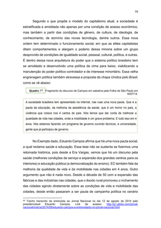 59
Segundo o que propõe o modelo do capitalismo atual, a sociedade é
estratificada e amoldada não apenas por uma condição de acesso econômico,
mas também a partir das condições de gênero, de cultura, de ideologia, de
conhecimento, de domínio das novas tecnologia, dentre outros. Essa nova
ordem tem determinado o funcionamento social, em que as elites capitalistas
ditam comportamentos e alargam o poderio dessa minoria sobre um grupo
desprovido de condições de igualdade social, pessoal, cultural, política, e outras.
É dentro dessa nova arquitetura do poder que o sistema político brasileiro tem
se amoldado e desenvolvido uma política de cima para baixo, viabilizando a
manutenção do poder político controlador e de interesse minoritário. Essa velha
engrenagem política também atravessa a proposta da chapa Unidos pelo Brasil,
como se vê abaixo:
Quadro 726 Fragmento do discurso de Campos em sabatina pela Folha de São Paulo em
16/07/14.
No Exemplo dado, Eduardo Campos afirma que há uma nova pauta social,
a qual reclama saúde e educação. Essa tese não se sustenta se fizermos uma
retomada histórica, pois desde a Era Vargas, vemos que há um discurso pela
saúde (melhores condições de serviço e expansão dos grandes centros para os
interiores) e educação pública (a democratização do ensino). EC também fala da
melhoria da qualidade de vida e da mobilidade nas cidades em 4 anos. Outro
argumento que não é nada novo. Desde a década de 50 com a expansão das
fábricas e das indústrias nas cidades, que o êxodo rural promoveu o inchamento
das cidades agindo diretamente sobre as condições de vida e mobilidade das
cidades, desde então passaram a ser pauta de campanha política no cenário
26 Trecho transcrito da entrevista ao Jornal Nacional no dia 12 de agosto de 2014 pelo
presidenciável Eduardo Campos. Link de acesso: http://g1.globo.com/jornal-
nacional/noticia/2014/08/eduardo-campos-e-entrevistado-no-jornal-nacional.html.
 