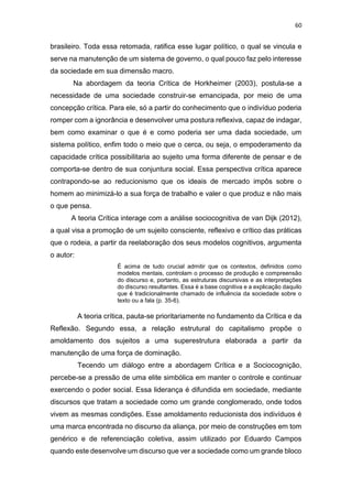 60
brasileiro. Toda essa retomada, ratifica esse lugar político, o qual se vincula e
serve na manutenção de um sistema de governo, o qual pouco faz pelo interesse
da sociedade em sua dimensão macro.
Na abordagem da teoria Crítica de Horkheimer (2003), postula-se a
necessidade de uma sociedade construir-se emancipada, por meio de uma
concepção crítica. Para ele, só a partir do conhecimento que o indivíduo poderia
romper com a ignorância e desenvolver uma postura reflexiva, capaz de indagar,
bem como examinar o que é e como poderia ser uma dada sociedade, um
sistema político, enfim todo o meio que o cerca, ou seja, o empoderamento da
capacidade crítica possibilitaria ao sujeito uma forma diferente de pensar e de
comporta-se dentro de sua conjuntura social. Essa perspectiva crítica aparece
contrapondo-se ao reducionismo que os ideais de mercado impôs sobre o
homem ao minimizá-lo a sua força de trabalho e valer o que produz e não mais
o que pensa.
A teoria Crítica interage com a análise sociocognitiva de van Dijk (2012),
a qual visa a promoção de um sujeito consciente, reflexivo e crítico das práticas
que o rodeia, a partir da reelaboração dos seus modelos cognitivos, argumenta
o autor:
É acima de tudo crucial admitir que os contextos, definidos como
modelos mentais, controlam o processo de produção e compreensão
do discurso e, portanto, as estruturas discursivas e as interpretações
do discurso resultantes. Essa é a base cognitiva e a explicação daquilo
que é tradicionalmente chamado de influência da sociedade sobre o
texto ou a fala (p. 35-6).
A teoria crítica, pauta-se prioritariamente no fundamento da Crítica e da
Reflexão. Segundo essa, a relação estrutural do capitalismo propõe o
amoldamento dos sujeitos a uma superestrutura elaborada a partir da
manutenção de uma força de dominação.
Tecendo um diálogo entre a abordagem Crítica e a Sociocognição,
percebe-se a pressão de uma elite simbólica em manter o controle e continuar
exercendo o poder social. Essa liderança é difundida em sociedade, mediante
discursos que tratam a sociedade como um grande conglomerado, onde todos
vivem as mesmas condições. Esse amoldamento reducionista dos indivíduos é
uma marca encontrada no discurso da aliança, por meio de construções em tom
genérico e de referenciação coletiva, assim utilizado por Eduardo Campos
quando este desenvolve um discurso que ver a sociedade como um grande bloco
 