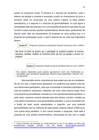 62
postos na conjuntura social: O primeiro é o discurso de campanha, onde o
elitismo de decisão e controle é suavizado a partir do chamamento do povo a
tomarem parte na construção de uma política coletiva (a falsa política
participativa), e o segundo é o discurso de governabilidade, no qual agora a
centralidade está nas alianças e em uma proposta de governo que parte do que
convêm a esses acordos (política representativa). Diante disso, gostaríamos de
discutir outro fator de esvaziamento da proposta de nova política que é a
proposta de participação social, a qual é possível de ser vista nos fragmentos
abaixo:
Quadro 827
Fragmento retirado da entrevista de Eduardo Campos ao JN em 13/08/14.
Quadro 9 Fragmento retirado do dicurso de Marina Silva no JC em 12/09/14.
Nos exemplos acima, encontramos duas ações que não se completam.
Se por um viés a chapa busca apresentar um programa que parece vivenciar
uma democracia participativa, visto que a sociedade é chamada a participar por
meio da academia, estudiosos, militantes; por outro, essa mesma chapa, firma
uma possível governabilidade centrada em uma representatividade partidária. A
partir disso, queremos chamar atenção para dois fatores: primeiro, mantém-se
uma política centrada em uma governalidade partidária, a qual a sociedade tem
a ilusão de estar sendo representada, e segundo, que uma possível
governabilidade com os melhores de cada partido, poderia colocar o PSB como
uma quarta força partidária. A isso somos levados a perguntar: onde está a
proposta de uma política transformadora, preocupada de fato com a nação
27 Trecho transcrito da entrevista ao Jornal Nacional no dia 12 de agosto de 2014 pelo
presidenciável Eduardo Campos. Link de acesso: http://g1.globo.com/jornal-
nacional/noticia/2014/08/eduardo-campos-e-entrevistado-no-jornal-nacional.html.
 