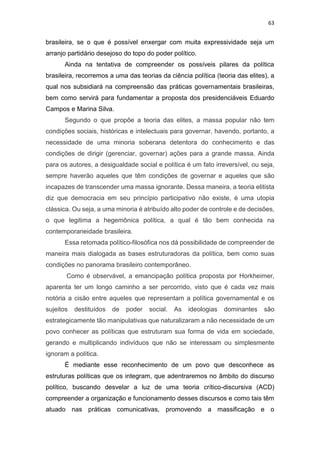 63
brasileira, se o que é possível enxergar com muita expressividade seja um
arranjo partidário desejoso do topo do poder político.
Ainda na tentativa de compreender os possíveis pilares da política
brasileira, recorremos a uma das teorias da ciência política (teoria das elites), a
qual nos subsidiará na compreensão das práticas governamentais brasileiras,
bem como servirá para fundamentar a proposta dos presidenciáveis Eduardo
Campos e Marina Silva.
Segundo o que propõe a teoria das elites, a massa popular não tem
condições sociais, históricas e intelectuais para governar, havendo, portanto, a
necessidade de uma minoria soberana detentora do conhecimento e das
condições de dirigir (gerenciar, governar) ações para a grande massa. Ainda
para os autores, a desigualdade social e política é um fato irreversível, ou seja,
sempre haverão aqueles que têm condições de governar e aqueles que são
incapazes de transcender uma massa ignorante. Dessa maneira, a teoria elitista
diz que democracia em seu princípio participativo não existe, é uma utopia
clássica. Ou seja, a uma minoria é atribuído alto poder de controle e de decisões,
o que legitima a hegemônica política, a qual é tão bem conhecida na
contemporaneidade brasileira.
Essa retomada político-filosófica nos dá possibilidade de compreender de
maneira mais dialogada as bases estruturadoras da política, bem como suas
condições no panorama brasileiro contemporâneo.
Como é observável, a emancipação política proposta por Horkheimer,
aparenta ter um longo caminho a ser percorrido, visto que é cada vez mais
notória a cisão entre aqueles que representam a política governamental e os
sujeitos destituídos de poder social. As ideologias dominantes são
estrategicamente tão manipulativas que naturalizaram a não necessidade de um
povo conhecer as políticas que estruturam sua forma de vida em sociedade,
gerando e multiplicando indivíduos que não se interessam ou simplesmente
ignoram a política.
É mediante esse reconhecimento de um povo que desconhece as
estruturas políticas que os integram, que adentraremos no âmbito do discurso
político, buscando desvelar a luz de uma teoria crítico-discursiva (ACD)
compreender a organização e funcionamento desses discursos e como tais têm
atuado nas práticas comunicativas, promovendo a massificação e o
 