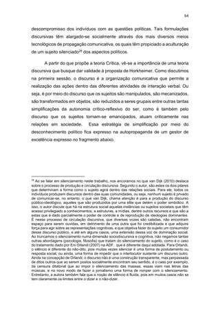 64
descompromisso dos indivíduos com as questões políticas. Tais formulações
discursivas têm alargado-se socialmente através dos mais diversos meios
tecnológicos de propagação comunicativa, os quais têm propiciado a aculturação
de um sujeito silenciado28 dos aspectos políticos.
A partir do que propõe a teoria Crítica, vê-se a importância de uma teoria
discursiva que busque dar validade à proposta de Horkheimer. Como discutimos
na primeira sessão, o discurso é a organização comunicativa que permite a
realização das ações dentro das diferentes atividades de interação verbal. Ou
seja, é por meio do discurso que os sujeitos são manipulados, são mecanizados,
são transformados em objetos, são reduzidos a seres grupais entre outras tantas
simplificações da autonomia crítico-reflexivo do ser, como é também pelo
discurso que os sujeitos tornam-se emancipados, atuam criticamente nas
relações em sociedade. Essa estratégia de simplificação por meio do
desconhecimento político fica expresso na autopropaganda de um gestor de
excelência expresso no fragmento abaixo.
28
Ao se falar em silenciamento neste trabalho, nos ancoramos no que van Dijk (2010) destaca
sobre o processo de produção e circulação discursiva. Segundo o autor, são estes os dois pilares
que determinam a forma como o sujeito agirá dentro das relações sociais. Para ele, todos os
indivíduos produzem discursos dentro das suas comunidades, ou seja, nenhum sujeito é privado
de comunicar-se, no entanto, o que van Dijk, chama atenção é para a produção do discurso
público-ideológico, aqueles que são produzidos por uma elite que detém o poder simbólico. A
isso, o autor discute que há na estrutura social aquelas instâncias ou sujeitos societais que têm
acesso privilegiado a conhecimentos, a estruturas, a mídias, dentre outros recursos e que são a
estas que é dado parcialmente o poder de controle e de reprodução de ideologias dominantes.
É nesse processo de circulação discursiva, que diversas vozes são caladas, não encontram
espaço para serem ouvidas, em detrimento de uma outra que foi credibilizada e que adquire
força para agir sobre as representações cognitivas, e que objetiva fazer do sujeito um consumidor
desse discurso público, e até em alguns casos, uma extensão dessa voz de dominação social.
Ao truncamos o silenciamento numa dimensão sociodiscursiva e cognitiva, não negamos tantas
outras abordagens (psicologia, filosofia) que tratam do silenciamento do sujeito, como é o caso
do tratamento dado por Eni Orlandi (2007) na ADF, que é diferente daqui adotada. Para Orlandi,
o silêncio é diferente do não-dito, pois muitas vezes silenciar é uma forma de postulamento ou
resposta social, ou ainda, uma forma de impedir que o interlocutor sustente um discurso outro.
Ainda na concepção de Orlandi, o discurso não é uma construção transparente, mas perpassada
de ditos outros que ao serem postos socialmente encontram seu sentido, é o caso por exemplo,
da censura ditatorial que ao impor o silenciamento das massas, essas viam nas letras das
músicas, e no novo modo de fazer o jornalismo uma forma de romper com o silenciamento.
Entretanto, a autora também fala que a noção de silêncio é fluída, pois em muitos casos não se
tem claramente os limites entre o dizer e o não-dizer.
 