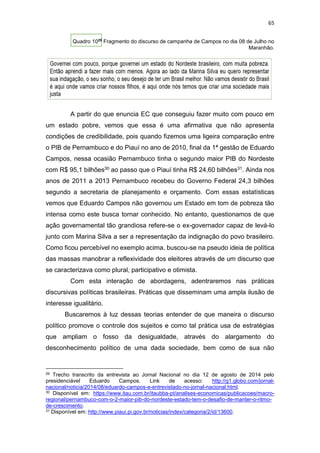 65
Quadro 1029
Fragmento do discurso de campanha de Campos no dia 08 de Julho no
Maranhão.
A partir do que enuncia EC que conseguiu fazer muito com pouco em
um estado pobre, vemos que essa é uma afirmativa que não apresenta
condições de credibilidade, pois quando fizemos uma ligeira comparação entre
o PIB de Pernambuco e do Piauí no ano de 2010, final da 1ª gestão de Eduardo
Campos, nessa ocasião Pernambuco tinha o segundo maior PIB do Nordeste
com R$ 95,1 bilhões30 ao passo que o Piauí tinha R$ 24,60 bilhões31. Ainda nos
anos de 2011 a 2013 Pernambuco recebeu do Governo Federal 24,3 bilhões
segundo a secretaria de planejamento e orçamento. Com essas estatísticas
vemos que Eduardo Campos não governou um Estado em tom de pobreza tão
intensa como este busca tornar conhecido. No entanto, questionamos de que
ação governamental tão grandiosa refere-se o ex-governador capaz de levá-lo
junto com Marina Silva a ser a representação da indignação do povo brasileiro.
Como ficou percebível no exemplo acima, buscou-se na pseudo ideia de política
das massas manobrar a reflexividade dos eleitores através de um discurso que
se caracterizava como plural, participativo e otimista.
Com esta interação de abordagens, adentraremos nas práticas
discursivas políticas brasileiras. Práticas que disseminam uma ampla ilusão de
interesse igualitário.
Buscaremos à luz dessas teorias entender de que maneira o discurso
político promove o controle dos sujeitos e como tal prática usa de estratégias
que ampliam o fosso da desigualdade, através do alargamento do
desconhecimento político de uma dada sociedade, bem como de sua não
29 Trecho transcrito da entrevista ao Jornal Nacional no dia 12 de agosto de 2014 pelo
presidenciável Eduardo Campos. Link de acesso: http://g1.globo.com/jornal-
nacional/noticia/2014/08/eduardo-campos-e-entrevistado-no-jornal-nacional.html.
30 Disponível em: https://www.itau.com.br/itaubba-pt/analises-economicas/publicacoes/macro-
regional/pernambuco-com-o-2-maior-pib-do-nordeste-estado-tem-o-desafio-de-manter-o-ritmo-
de-crescimento.
31 Disponível em: http://www.piaui.pi.gov.br/noticias/index/categoria/2/id/13600.
 