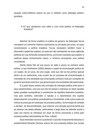 66
atuação crítico-reflexiva acerca do que é validado como ideologia político-
partidária.
4.1O que caracteriza uma velha e uma nova política na federação
brasileira?
Adentrar de forma analítica na prática de governo da federação faz-se
necessário um caminhar histórico acentuando os principais percursos, os quais
caracterizaram a política brasileira. Faz-se necessário também trazer à
discussão o papel dos sujeitos, os quais por não conhecerem as suas urgências
políticas em sua dimensão socioeconômica, promovem escolhas que expõem a
carência desse conhecimento macro, e continua encorpando uma política
minoritarista.
Diante desse fato de que pouco se sabe e pouco se conhece sobre
política, é que Horkheimer (2003) destaca o papel da emancipação política de
um sujeito, de um povo, de uma nação, visto que não se faz política apenas
dentro de um parlamento, mas a partir de um processo de conscientização e
criticidade de uma sociedade que emancipada conhece e luta por condições de
governo que atuem para fora, que governe para uma sociedade não passivizada.
É a partir desse cenário não animador de interação política entre povo e
seus parlamentares, uma vez que não há nesses o interesse em atrair aqueles
pelas questões sociopolíticas e econômicas da república federativa brasileira,
mas pelo contrário, estimulam a repulsa e o desinteresse dos sujeitos
desenvolvendo uma política centralizadora e minoritarista, onde o povo cada vez
menos se preocupa em participar do processo político, da formação de vontade
e decisão da descentralização, que notamos uma atuação governamental que
se alicerça nas bases elitistas, estimulando a larga faixa da pirâmide social a
cada vez menos se interessar em atuar de forma consciente e crítica pelo
processo político administrativo do País, o Brasil.
Essa retomada nos leva a questionar o que tão incisivamente discursou o
presidenciável Eduardo Campos acerca de uma proposta política que rompia
 