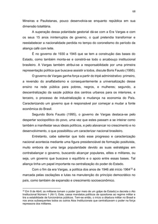68
Mineiras e Paulistanas, pouco desenvolvia-se enquanto república em sua
dimensão totalitária.
A superação dessa polaridade gestorial dá-se com a Era Vargas e com
os seus 15 anos ininterruptos de governo, o qual pretendia transformar e
reestabelecer a nacionalidade perdida no tempo do coronelismo do período da
aliança café com leite.
É no governo de 1930 a 1945 que se tem a construção das bases do
Estado, como também monta-se e constrói-se todo o arcabouço institucional
brasileiro. A Vargas também atribui-se a responsabilidade por uma primeira
representação política que buscava assistir a todos, discute Boris Fausto (1995).
O governo de Vargas ganha força a partir do tripé administrativo: primeiro,
a reversão do analfabetismo e consequentemente a universalização desse
ensino na rede pública para pobres, negros, e mulheres; segundo, a
descentralização da saúde pública dos centros urbanos para os interiores, e
terceiro, o processo de industrialização e mudança na economia do País.
Caracterizando um governo que é responsável por começar a mudar a fonte
econômica do Brasil.
Segundo Boris Fausto (1995), o governo de Vargas destaca-se pelo
despertar sociopolítico do povo, uma vez que estes passam a se inteirar como
também a manifestar seus ideais políticos, e pelo alavancar no crescimento e no
desenvolvimento, o que possibilitou um caracterizar nacional brasileiro.
Entretanto, cabe salientar que todo esse progresso e caracterização
nacional acontecia mediante uma figura presidenciável de formação positivista,
muito embora de uma larga popularidade devido as suas estratégias em
contrabalançar o governo, buscando alcançar populares, elites e militares, ou
seja, um governo que buscava o equilíbrio e o apoio entre essas bases. Tal
aliança tinha um papel importante na centralização do poder do Estado.
Com o fim da era Vargas, a política dos anos de 1946 até início 196433 é
marcada pelas oscilações e lutas na manutenção do princípio democrático no
país, como também de expansão e crescimento socioeconômico.
33 Em 9 de Abril, os militares tomam o poder (por meio de um golpe de Estado) e decreta o Ato
Institucional Número 1 (AI-1). Este, cassa mandatos políticos de opositores ao regime militar e
tira a estabilidade de funcionários públicos. Tem-se então, o início a ditadura militar no Brasil e
nos anos subsequentes todos os outros Atos Institucionais que centralizavam o poder na força
repressora dos militares.
 