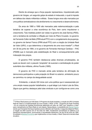 69
Diante da ameaça que a força popular representava, impulsionada pelo
governo de Vargas, um segundo golpe de estado é instaurado, o qual é imposto
em defesa dos ideais militarista e elitista. Esses longos anos são marcados por
uma política centralizadora e de atrofiamento no crescimento e desenvolvimento.
Os anos de 1980 a 1990 são marcados pela redemocratização e pela
tentativa de superar a crise econômica do País, bem como impulsionar o
crescimento. Tais medidas podem ser vistas no governo de José Sarney (PDS),
com a tentativa de combater a inflação por meio do Plano Cruzado, no governo
de Fernando Collor de Melo (PRN atual PTC) com o congelamento da poupança,
no governo de Itamar Franco (PRN atual PTC) com a criação da Unidade Real
de Valor (URV), o que determinou o lançamento de uma nova moeda34, o Real
em 30 de junho de 1994, e no governo de Fernando Henrique Cardoso – FHC
(PSDB) que é marcado pela estabilização do Real e consequentemente pela
indexação dos preços.
O governo FHC também destaca-se pelas diversas privatizações, as
quais se davam com o pseudo “propósito” de suavizar a centralização do poder
autoritário dos militares, afirma Fausto (1995).
O governo de FHC é marcado ainda pela tentativa de afirmação da
democracia participativa e pela projeção do Brasil no exterior, entretanto pouco
se caminhou no campo da desigualdade social.
Entretanto, o século XXI inicia com uma política que é assessorada por
uma ampla massa popular trabalhadora, a qual elege Luís Inácio Lula da Silva,
(figura que ganhou destaque pela lutas sindicais e por configurar-se como uma
34
O Plano Real passou por três fases: O Programa de Ação Imediata, a criação da URV (Unidade
Real de Valor) e a implementação da nova moeda, o Real. O PAI – Programa de Ação Imediata
- foi um conjunto de medidas econômicas elaborado em julho de 1993, que “preparou a casa”
para o lançamento do Plano Real um ano depois. Nessa época, o presidente era Itamar Franco,
sendo que Fernando Henrique Cardoso já era o Ministro da Fazenda. A segunda etapa do Plano,
a criação da URV ocorreu em 27 de maio de 1994, inicialmente convertendo os salários e os
benefícios previdenciários, promovendo a neutralidade distributiva. No dia 30 de junho de 1994,
foi editada a Medida Provisória que implementou a nova moeda, o Real. Essa era a terceira fase
do plano.
 