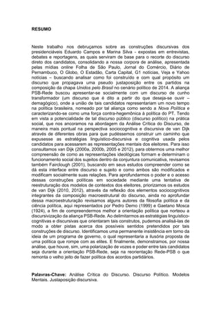 7
RESUMO
Neste trabalho nos debruçamos sobre as construções discursivas dos
presidenciáveis Eduardo Campos e Marina Silva - expostas em entrevistas,
debates e reportagens, as quais serviram de base para o recorte do discurso
direto dos candidatos, consolidando a nossa corpora de análise, apresentada
pelas mídias online Folha de São Paulo, Jornal do Comércio, Diário de
Pernambuco, O Globo, O Estadão, Carta Capital, G1 notícias, Veja e Yahoo
notícias – buscando analisar como foi construído e com qual propósito um
discurso que propagava uma pseudo justaposição entre os partidos na
composição da chapa Unidos pelo Brasil no cenário político de 2014. A aliança
PSB-Rede buscou apresentar-se socialmente com um discurso de cunho
transformador (um discurso que é dito a partir do que deseja-se ouvir –
demagógico), onde a união de tais candidatos representariam um novo tempo
na política brasileira, nomeado por tal aliança como sendo a Nova Política e
caracterizando-se como uma força contra-hegemônica à política do PT. Tendo
em vista a potencialidade de tal discurso público (discurso político) na prática
social, que nos ancoramos na abordagem da Análise Crítica do Discurso, de
maneira mais pontual na perspectiva sociocognitiva e discursiva de van Dijk
através de diferentes obras para que pudéssemos construir um caminho que
expusesse as estratégias linguístico-discursiva e cognitiva usada pelos
candidatos para acessarem as representações mentais dos eleitores. Para isso
consultamos van Dijk (2000a, 2000b, 2005 e 2012), para obtermos uma melhor
compreensão de como as representações ideológicas formam e determinam o
funcionamento social dos sujeitos dentro da conjuntura comunicativa, revisamos
também Fairclough (2001), buscando em seus estudos compreender como se
dá esta interface entre discurso e sujeito e como ambos são modificados e
modificam socialmente suas relações. Para aprofundarmos o poder e o acesso
dessas construções políticas em sociedade mediante uma tentativa de
reestruturação dos modelos de contextos dos eleitores, priorizamos os estudos
de van Dijk (2010, 2012), através da reflexão dos elementos sociocognitivos
integrantes da composição macroestrutural do discurso, ainda no aprofundar
dessa macroestruturação revisamos alguns autores da filosofia política e da
ciência política, aqui representados por Pedro Demo (1999) e Gaetano Mosca
(1924), a fim de compreendermos melhor a orientação política que norteou a
discursivização da aliança PSB-Rede. Ao delimitarmos as estratégias linguístico-
cognitivas e discursivas que orientaram tais construtos, pudemos analisá-las de
modo a obter pistas acerca dos possíveis sentidos pretendidos por tais
construções de discurso. Identificamos uma permanente insistência em torno da
ideia de um programa de governo, o qual representaria a ilusória proposta de
uma política que rompe com as elites. E finalmente, demonstramos, por nossa
análise, que houve, sim, uma polarização de vozes e poder entre tais candidatos
seja durante a orientação PSB-Rede, seja na reorientação Rede-PSB o que
remonta o velho jeito de fazer política dos acordos partidários.
Palavras-Chave: Análise Crítica do Discurso. Discurso Político. Modelos
Mentais. Justaposição discursiva.
 