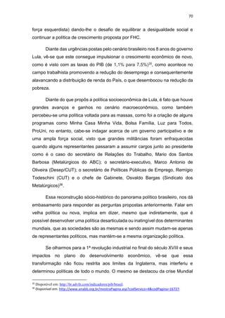 70
força esquerdista) dando-lhe o desafio de equilibrar a desigualdade social e
continuar a política de crescimento proposta por FHC.
Diante das urgências postas pelo cenário brasileiro nos 8 anos do governo
Lula, vê-se que este consegue impulsionar o crescimento econômico de novo,
como é visto com as taxas do PIB (de 1,1% para 7,5%)35, como acontece no
campo trabalhista promovendo a redução do desemprego e consequentemente
alavancando a distribuição de renda do País, o que desembocou na redução da
pobreza.
Diante do que propôs a política socioeconômica de Lula, é fato que houve
grandes avanços e ganhos no cenário macroeconômico, como também
percebeu-se uma política voltada para as massas, como foi a criação de alguns
programas como Minha Casa Minha Vida, Bolsa Família, Luz para Todos,
ProUni, no entanto, cabe-se indagar acerca de um governo participativo e de
uma ampla força social, visto que grandes militâncias foram enfraquecidas
quando alguns representantes passaram a assumir cargos junto ao presidente
como é o caso do secretário de Relações do Trabalho, Mario dos Santos
Barbosa (Metalúrgicos do ABC); o secretário-executivo, Marco Antonio de
Oliveira (Desep/CUT); o secretário de Políticas Públicas de Emprego, Remígio
Todeschini (CUT) e o chefe de Gabinete, Osvaldo Bargas (Sindicato dos
Metalúrgicos)36.
Essa reconstrução sócio-histórico do panorama político brasileiro, nos dá
embasamento para responder as perguntas propostas anteriormente. Falar em
velha política ou nova, implica em dizer, mesmo que indiretamente, que é
possível desenvolver uma política desarticulada ou inatingível dos determinantes
mundiais, que as sociedades são as mesmas e sendo assim mudam-se apenas
de representantes políticos, mas mantém-se a mesma organização política.
Se olharmos para a 1ª revolução industrial no final do século XVIII e seus
impactos no plano do desenvolvimento econômico, vê-se que essa
transformação não ficou restrita aos limites da Inglaterra, mas interferiu e
determinou políticas de todo o mundo. O mesmo se destacou da crise Mundial
35
Disponível em: http://br.advfn.com/indicadores/pib/brasil.
36
Disponível em: http://www.anabb.org.br/mostraPagina.asp?codServico=4&codPagina=16727.
 