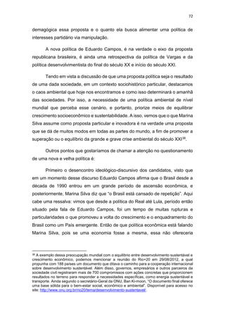 72
demagógica essa proposta e o quanto ela busca alimentar uma política de
interesses partidário via manipulação.
A nova política de Eduardo Campos, é na verdade o eixo da proposta
republicana brasileira, é ainda uma retrospectiva da política de Vargas e da
política desenvolvimentista do final do século XX e início do século XXI.
Tendo em vista a discussão de que uma proposta política seja o resultado
de uma dada sociedade, em um contexto sociohistórico particular, destacamos
o caos ambiental que hoje nos encontramos e como isso determinará o amanhã
das sociedades. Por isso, a necessidade de uma política ambiental de nível
mundial que perceba esse cenário, e portanto, priorize meios de equilibrar
crescimento socioeconômico e sustentabilidade. A isso, vemos que o que Marina
Silva assume como proposta particular e inovadora é na verdade uma proposta
que se dá de muitos modos em todas as partes do mundo, a fim de promover a
superação ou o equilíbrio da grande e grave crise ambiental do século XXI38.
Outros pontos que gostaríamos de chamar a atenção no questionamento
de uma nova e velha política é:
Primeiro o desencontro ideológico-discursivo dos candidatos, visto que
em um momento desse discurso Eduardo Campos afirma que o Brasil desde a
década de 1990 entrou em um grande período de ascensão econômica, e
posteriormente, Marina Silva diz que “o Brasil está cansado de repetição”. Aqui
cabe uma ressalva: vimos que desde a política do Real até Lula, período então
situado pela fala de Eduardo Campos, foi um tempo de muitas rupturas e
particularidades o que promoveu a volta do crescimento e o enquadramento do
Brasil como um País emergente. Então de que política econômica está falando
Marina Silva, pois se uma economia fosse a mesma, essa não ofereceria
38 A exemplo dessa preocupação mundial com o equilíbrio entre desenvolvimento sustentável e
crescimento econômico, podemos mencionar a reunião do Rio+20 em 29/08/2012, a qual
propunha com 188 países um documento que ditava o caminho para a cooperação internacional
sobre desenvolvimento sustentável. Além disso, governos, empresários e outros parceiros da
sociedade civil registraram mais de 700 compromissos com ações concretas que proporcionem
resultados no terreno para responder a necessidades específicas, como energia sustentável e
transporte. Ainda segundo o secretário-Geral da ONU, Ban Ki-moon, “O documento final oferece
uma base sólida para o bem-estar social, econômico e ambiental”. Disponível para acesso no
site: http://www.onu.org.br/rio20/tema/desenvolvimento-sustentavel/.
 
