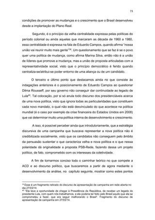 73
condições de promover as mudanças e o crescimento que o Brasil desenvolveu
desde a implantação do Plano Real.
Segundo, é o princípio da velha centralidade expressa pelas políticas do
período colonial ou ainda aquelas que marcaram as década de 1960 a 1980,
essa centralidade é expressa na fala de Eduardo Campos, quando afirma “nossa
união vai reunir muito mais gente”39. Um questionamento que se faz é se o povo
quer uma política de mudança, como afirma Marina Silva, então não é a união
de líderes que promove a mudança, mas a união de proposta articuladas com a
representatividade social, visto que o princípio democrático é ferido quando
centraliza-se/atribui-se poder entorno de uma aliança ou de um candidato.
O terceiro e último ponto que destacamos ainda no que consiste às
indagações anteriores é o posicionamento de Eduardo Campos ao questionar
Dilma Rousseff, por seu governo não conseguir dar continuidade ao legado de
Lula40. Tal colocação, por si só anula todo discurso dos presidenciáveis acerca
de uma nova política, visto que ignora todas as particularidades que constituem
cada novo mandato, o qual não está desvinculado do que acontece na política
mundial (é o caso por exemplo da crise financeira do Estados Unidos em 2008)
que vai determinar muito uma política interna de desenvolvimento e crescimento.
A isso, é possível perceber ainda que introdutoriamente, que a estratégia
discursiva de uma campanha que buscava representar a nova política não é
credibilizada socialmente, visto que os candidatos não conseguem pelo âmbito
da persuasão sustentar o que caracteriza velha e nova política e o que nessa
polaridade dá originalidade a proposta PSB-Rede, fazendo dessa um projeto
político, de fato, comprometido com os interesses da coletividade.
A fim de tornarmos conciso todo o caminhar teórico no que compete a
ACD e ao discurso político, que buscaremos a partir de agora mediante o
desenvolvimento da análise, no capítulo seguinte, mostrar como estes pontos
39
Esse é um fragmento retirado do discurso de apresentação de campanha em rede aberta no
dia 27/03/14.
40 “Ela teve a oportunidade de chegar à Presidência da República, de receber um legado do
presidente Lula, com quem nós trabalhamos, e ela poderia ter feito pelo Brasil aquilo que ela se
comprometeu a fazer, que era seguir melhorando o Brasil”. Fragmento do discurso de
apresentação de campanha em 27/03/14.
 