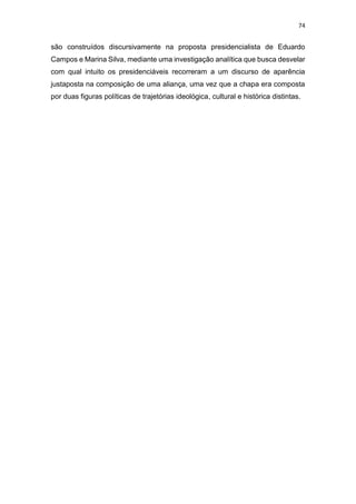 74
são construídos discursivamente na proposta presidencialista de Eduardo
Campos e Marina Silva, mediante uma investigação analítica que busca desvelar
com qual intuito os presidenciáveis recorreram a um discurso de aparência
justaposta na composição de uma aliança, uma vez que a chapa era composta
por duas figuras políticas de trajetórias ideológica, cultural e histórica distintas.
 