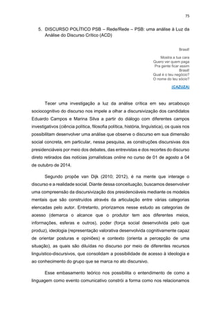 75
5. DISCURSO POLÍTICO PSB – Rede/Rede – PSB: uma análise à Luz da
Análise do Discurso Crítico (ACD)
Brasil!
Mostra a tua cara
Quero ver quem paga
Pra gente ficar assim
Brasil!
Qual é o teu negócio?
O nome do teu sócio?
(CAZUZA)
Tecer uma investigação a luz da análise crítica em seu arcabouço
sociocognitivo do discurso nos impele a olhar a discursivização dos candidatos
Eduardo Campos e Marina Silva a partir do diálogo com diferentes campos
investigativos (ciência política, filosofia política, história, linguística), os quais nos
possibilitam desenvolver uma análise que observe o discurso em sua dimensão
social concreta, em particular, nessa pesquisa, as construções discursivas dos
presidenciáveis por meio dos debates, das entrevistas e dos recortes do discurso
direto retirados das notícias jornalísticas online no curso de 01 de agosto a 04
de outubro de 2014.
Segundo propõe van Dijk (2010; 2012), é na mente que interage o
discurso e a realidade social. Diante dessa conceituação, buscamos desenvolver
uma compreensão da discursivização dos presidenciáveis mediante os modelos
mentais que são construídos através da articulação entre várias categorias
elencadas pelo autor. Entretanto, priorizamos nesse estudo as categorias de
acesso (demarca o alcance que o produtor tem aos diferentes meios,
informações, esferas e outros), poder (força social desenvolvida pelo que
produz), ideologia (representação valorativa desenvolvida cognitivamente capaz
de orientar posturas e opiniões) e contexto (orienta a percepção de uma
situação), as quais são diluídas no discurso por meio de diferentes recursos
linguístico-discursivos, que consolidam a possibilidade de acesso à ideologia e
ao conhecimento do grupo que se marca no ato discursivo.
Esse embasamento teórico nos possibilita o entendimento de como a
linguagem como evento comunicativo constrói a forma como nos relacionamos
 