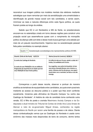 77
reconstruir sua imagem pública nos modelos mentais dos eleitores mediante
estratégias que visam remontar por meio da sensibilização uma simetricidade e
identificação da grande massa social com tais candidatos, e sendo assim,
minimizar as reais e naturais diferenças entre cada figura política, as quais
ficaram postas ao longo da análise.
Sabido que EC é um Nordestino e MS do Norte, os presidenciáveis
ancoram-se no estereótipo criado em torno dessas regiões para construir uma
projeção social que assemelha-se quase com o rompimento do monopólio
político da aliança café-com-leite e desse modo busca garimpar uma adesão por
meio de um pseudo reconhecimento. Vejamos isso na caracterização pessoal
feita pelos candidatos no exemplo abaixo:
Quadro 11 Caracterização socioideológica dos representantes políticos EC/MS.
Começamos a partir desse recorte, observar e pontuar de maneira
analítica as tentativas de equiparidade entre candidatos, as quais eram possíveis
mediante ao acesso ao discurso público e o poder que lhes eram conferido
socialmente. Iniciemos pela afirmativa de Eduardo Campos “eu venho das
Caatinga do Nordeste”. A história de vida do candidato torna conhecido outra
versão. EC é filho do poeta e cronista Maximiano Accioly Campos e da Ex-
deputada e atual ministra do Tribunal de Contas da União Ana Lúcia Arraes de
Alencar e neto do ex-governador Miguel Arraes, conhecidos na região
metropolitana do Recife por serem uma família de posses e de status. Diante
dessa contextualização vemos que as Caatingas do Nordeste é usada como
sinônimo das massas mais desprovidas de bens de consumo, dentre tantos
 
