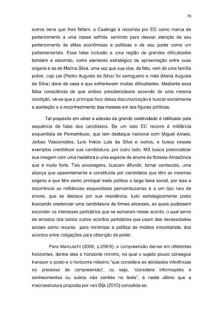 78
outros bens que lhes faltam, a Caatinga é recorrida por EC como marca de
pertencimento a uma classe sofrida, servindo para desviar atenção de seu
pertencimento às elites econômicas e políticas e de seu poder como um
parlamentarista. Essa falsa inclusão a uma região de grandes dificuldades
também é recorrido, como elemento estratégico de aproximação entre suas
origens e as de Marina Silva, uma vez que sua vice, de fato, vem de uma família
pobre, cujo pai (Pedro Augusto da Silva) foi seringueiro e mãe (Maria Augusta
da Silva) dona de casa e que enfrentaram muitas dificuldades. Mediante essa
falsa consciência de que ambos presidenciáveis ascende de uma mesma
condição, vê-se que o principal foco dessa discursivização é buscar socialmente
a aceitação e o reconhecimento das massas em tais figuras políticas.
Tal propósito em obter a adesão da grande coletividade é ratificado pela
sequência de falas dos candidatos. De um lado EC recorre à militância
esquerdista de Pernambuco, que tem destaque nacional com Miguel Arraes,
Jarbas Vasconcelos, Luís Inácio Lula da Silva e outros, e busca nesses
exemplos credibilizar sua candidatura, por outro lado, MS busca potencializar
sua imagem com uma metáfora a uma espécie de árvore da floresta Amazônica
que é muito forte. Tais ancoragens, buscam difundir, tornar conhecido, uma
aliança que aparentemente é constituída por candidatos que têm as mesmas
origens e que têm como principal meta política a larga faixa social, por isso a
recorrência as militâncias esquerdistas pernambucanas e a um tipo raro de
árvore, que se destaca por sua resistência, tudo estrategicamente posto
buscando credenciar uma candidatura de firmes alicerces, as quais pudessem
esconder os interesses partidários que se somaram nesse acordo, o qual serve
de amostra dos tantos outros acordos partidários que usam das necessidades
sociais como recurso para minimizar a política de moldes minoritarista, dos
acordos entre coligações para obtenção de poder.
Para Marcuschi (2008, p.258-9), a compreensão dar-se em diferentes
horizontes, dentre eles o horizonte mínimo, no qual o sujeito pouco consegue
transpor o posto e o horizonte máximo “que considera as atividades inferências
no processo de compreensão”, ou seja, “considera informações e
conhecimentos ou outros não contido no texto”, é neste último que a
macroestrutura proposta por van Dijk (2010) consolida-se.
 