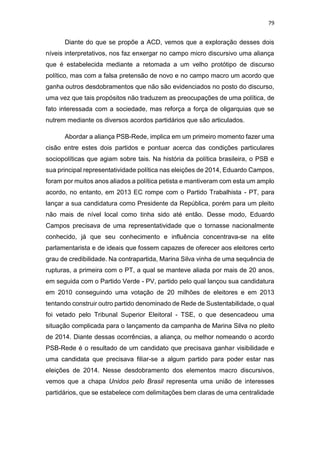 79
Diante do que se propõe a ACD, vemos que a exploração desses dois
níveis interpretativos, nos faz enxergar no campo micro discursivo uma aliança
que é estabelecida mediante a retomada a um velho protótipo de discurso
político, mas com a falsa pretensão de novo e no campo macro um acordo que
ganha outros desdobramentos que não são evidenciados no posto do discurso,
uma vez que tais propósitos não traduzem as preocupações de uma política, de
fato interessada com a sociedade, mas reforça a força de oligarquias que se
nutrem mediante os diversos acordos partidários que são articulados.
Abordar a aliança PSB-Rede, implica em um primeiro momento fazer uma
cisão entre estes dois partidos e pontuar acerca das condições particulares
sociopolíticas que agiam sobre tais. Na história da política brasileira, o PSB e
sua principal representatividade política nas eleições de 2014, Eduardo Campos,
foram por muitos anos aliados a política petista e mantiveram com esta um amplo
acordo, no entanto, em 2013 EC rompe com o Partido Trabalhista - PT, para
lançar a sua candidatura como Presidente da República, porém para um pleito
não mais de nível local como tinha sido até então. Desse modo, Eduardo
Campos precisava de uma representatividade que o tornasse nacionalmente
conhecido, já que seu conhecimento e influência concentrava-se na elite
parlamentarista e de ideais que fossem capazes de oferecer aos eleitores certo
grau de credibilidade. Na contrapartida, Marina Silva vinha de uma sequência de
rupturas, a primeira com o PT, a qual se manteve aliada por mais de 20 anos,
em seguida com o Partido Verde - PV, partido pelo qual lançou sua candidatura
em 2010 conseguindo uma votação de 20 milhões de eleitores e em 2013
tentando construir outro partido denominado de Rede de Sustentabilidade, o qual
foi vetado pelo Tribunal Superior Eleitoral - TSE, o que desencadeou uma
situação complicada para o lançamento da campanha de Marina Silva no pleito
de 2014. Diante dessas ocorrências, a aliança, ou melhor nomeando o acordo
PSB-Rede é o resultado de um candidato que precisava ganhar visibilidade e
uma candidata que precisava filiar-se a algum partido para poder estar nas
eleições de 2014. Nesse desdobramento dos elementos macro discursivos,
vemos que a chapa Unidos pelo Brasil representa uma união de interesses
partidários, que se estabelece com delimitações bem claras de uma centralidade
 