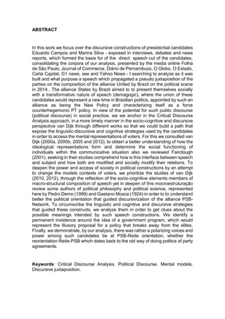 8
ABSTRACT
In this work we focus over the discursive constructions of presidential candidates
Eduardo Campos and Marina Silva - exposed in interviews, debates and news
reports, which formed the basis for of the direct speech cut of the candidates,
consolidating the corpora of our analysis, presented by the media online Folha
de São Paulo, Journal of Commerce, Diário de Pernambuco, O Globo, O Estado,
Carta Capital, G1 news, see and Yahoo News - t searching to analyze as it was
built and what purpose a speech which propagated a pseudo juxtaposition of the
parties on the composition of the alliance United by Brazil on the political scene
in 2014.. The alliance States by Brazil aimed to to present themselves socially
with a transformative nature of speech (demagogic), where the union of these
candidates would represent a new time in Brazilian politics, appointed by such an
alliance as being the New Policy and characterizing itself as a force
counterhegemonic PT policy. In view of the potential for such public discourse
(political discourse) in social practice, we we anchor in the Critical Discourse
Analysis approach, in a more timely manner in the socio-cognitive and discursive
perspective van Dijk through different works so that we could build a path that
expose the linguistic-discursive and cognitive strategies used by the candidates
in order to access the mental representations of voters. For this we consulted van
Dijk (2000a, 2000b, 2005 and 2012), to obtain a better understanding of how the
ideological representations form and determine the social functioning of
individuals within the communicative situation also we reviewed Fairclough
(2001), seeking in their studies comprehend how is this interface between speech
and subject and how both are modified and socially modify their relations. To
deepen the power and access of society in political constructions by an attempt
to change the models contexts of voters, we prioritize the studies of van Dijk
(2010, 2012), through the reflection of the socio-cognitive elements members of
macro-structural composition of speech yet in deepen of this mocroestruturação
review some authors of political philosophy and political science, represented
here by Pedro Demo (1999) and Gaetano Mosca (1924) in order to to understand
better the political orientation that guided discursivization of the alliance PSB-
Network. To circumscribe the linguistic and cognitive and discursive strategies
that guided these constructs, we analyze them in order to get clues about the
possible meanings intended by such speech constructions. We identify a
permanent insistence around the idea of a government program, which would
represent the illusory proposal for a policy that breaks away from the elites.
Finally, we demonstrate, by our analysis, there was rather a polarizing voices and
power among such candidates be at PSB-Rede orientation, whether the
reorientation Rede-PSB which dates back to the old way of doing politics of party
agreements.
Keywords: Critical Discourse Analysis. Political Discourse. Mental models.
Discursive juxtaposition.
 