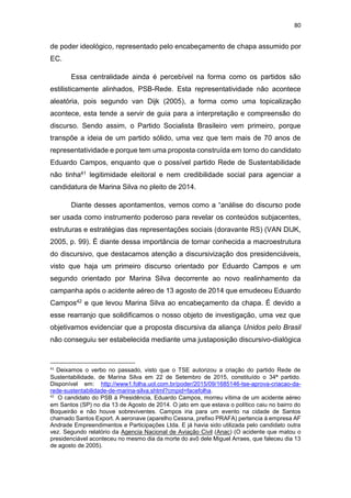 80
de poder ideológico, representado pelo encabeçamento de chapa assumido por
EC.
Essa centralidade ainda é percebível na forma como os partidos são
estilisticamente alinhados, PSB-Rede. Esta representatividade não acontece
aleatória, pois segundo van Dijk (2005), a forma como uma topicalização
acontece, esta tende a servir de guia para a interpretação e compreensão do
discurso. Sendo assim, o Partido Socialista Brasileiro vem primeiro, porque
transpõe a ideia de um partido sólido, uma vez que tem mais de 70 anos de
representatividade e porque tem uma proposta construída em torno do candidato
Eduardo Campos, enquanto que o possível partido Rede de Sustentabilidade
não tinha41 legitimidade eleitoral e nem credibilidade social para agenciar a
candidatura de Marina Silva no pleito de 2014.
Diante desses apontamentos, vemos como a “análise do discurso pode
ser usada como instrumento poderoso para revelar os conteúdos subjacentes,
estruturas e estratégias das representações sociais (doravante RS) (VAN DIJK,
2005, p. 99). É diante dessa importância de tornar conhecida a macroestrutura
do discursivo, que destacamos atenção a discursivização dos presidenciáveis,
visto que haja um primeiro discurso orientado por Eduardo Campos e um
segundo orientado por Marina Silva decorrente ao novo realinhamento da
campanha após o acidente aéreo de 13 agosto de 2014 que emudeceu Eduardo
Campos42 e que levou Marina Silva ao encabeçamento da chapa. É devido a
esse rearranjo que solidificamos o nosso objeto de investigação, uma vez que
objetivamos evidenciar que a proposta discursiva da aliança Unidos pelo Brasil
não conseguiu ser estabelecida mediante uma justaposição discursivo-dialógica
41
Deixamos o verbo no passado, visto que o TSE autorizou a criação do partido Rede de
Sustentabilidade, de Marina Silva em 22 de Setembro de 2015, constituído o 34ª partido.
Disponível em: http://www1.folha.uol.com.br/poder/2015/09/1685146-tse-aprova-criacao-da-
rede-sustentabilidade-de-marina-silva.shtml?cmpid=facefolha.
42
O candidato do PSB à Presidência, Eduardo Campos, morreu vítima de um acidente aéreo
em Santos (SP) no dia 13 de Agosto de 2014. O jato em que estava o político caiu no bairro do
Boqueirão e não houve sobreviventes. Campos iria para um evento na cidade de Santos
chamado Santos Export. A aeronave (aparelho Cessna, prefixo PRAFA) pertencia à empresa AF
Andrade Empreendimentos e Participações Ltda. E já havia sido utilizada pelo candidato outra
vez. Segundo relatório da Agencia Nacional de Aviação Civil (Anac) (O acidente que matou o
presidenciável aconteceu no mesmo dia da morte do avô dele Miguel Arraes, que faleceu dia 13
de agosto de 2005).
 